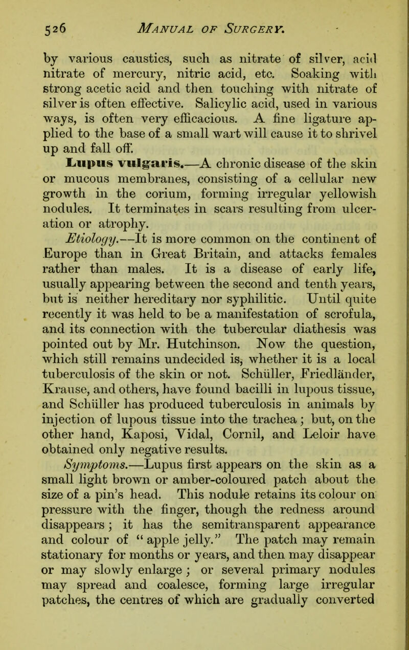by various caustics, such as nitrate of silver, acid nitrate of mercury, nitric acid, etc. Soaking with strong acetic acid and then touching with nitrate of silver is often effective. Salicylic acid, used in various ways, is often very efficacious. A fine ligature ap- plied to the base of a small wart will cause it to shrivel up and fall off. Lupus vulgaris.—A chronic disease of the skin or mucous membranes, consisting of a cellular new growth in the corium, forming irregular yellowish nodules. It terminates in scars resulting from ulcer- ation or atrophy. Etiology.—It is more common on the continent of Europe than in Great Britain, and attacks females rather than males. It is a disease of early life, usually appearing between the second and tenth years, but is neither hereditary nor syphilitic. Until quite recently it was held to be a manifestation of scrofula, and its connection with the tubercular diathesis was pointed out by Mr. Hutchinson. Now the question, which still remains undecided is, whether it is a local tuberculosis of the skin or not. Schuller, Friedlander, Krause, and others, have found bacilli in lupous tissue, and Schiiller has produced tuberculosis in animals by injection of lupous tissue into the trachea ; but, on the other hand, Kaposi, Vidal, Cornil, and Leloir have obtained only negative results. Symptoms.—Lupus first appears on the skin as a small light brown or amber-coloured patch about the size of a pin's head. This nodule retains its colour on pressure with the finger, though the redness around disappears; it has the semitransparent appearance and colour of 41 apple jelly. The patch may remain stationary for months or years, and then may disappear or may slowly enlarge ; or several primary nodules may spread and coalesce, forming large irregular patches, the centres of which are gradually converted