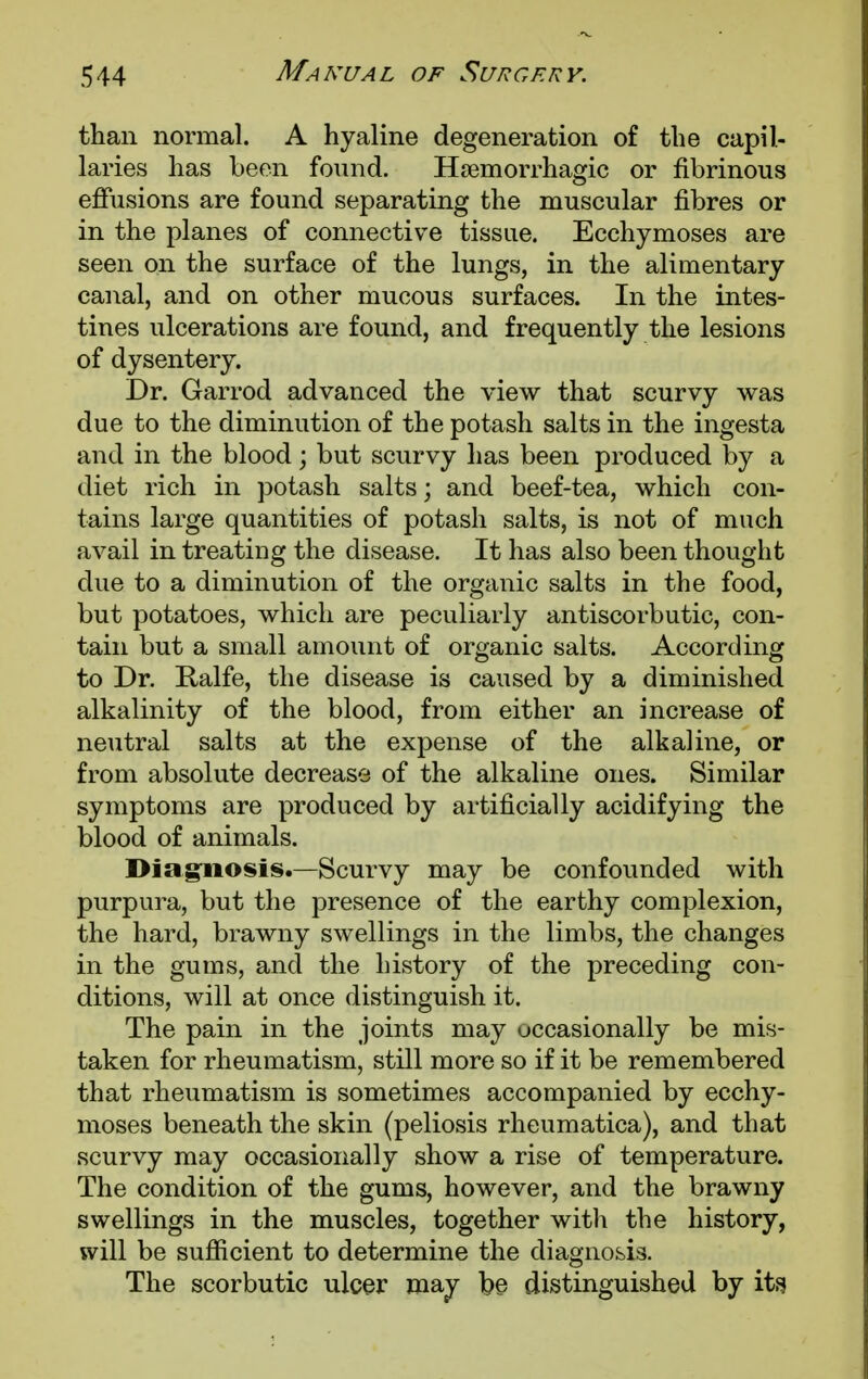 than normal. A hyaline degeneration of the capil- laries has been found. Hemorrhagic or fibrinous effusions are found separating the muscular fibres or in the planes of connective tissue. Ecchymoses are seen on the surface of the lungs, in the alimentary canal, and on other mucous surfaces. In the intes- tines ulcerations are found, and frequently the lesions of dysentery. Dr. Garrod advanced the view that scurvy was due to the diminution of the potash salts in the ingesta and in the blood; but scurvy has been produced by a diet rich in potash salts; and beef-tea, which con- tains large quantities of potash salts, is not of much avail in treating the disease. It has also been thought due to a diminution of the organic salts in the food, but potatoes, which are peculiarly antiscorbutic, con- tain but a small amount of organic salts. According to Dr. Ralfe, the disease is caused by a diminished alkalinity of the blood, from either an increase of neutral salts at the expense of the alkaline, or from absolute decrease of the alkaline ones. Similar symptoms are produced by artificially acidifying the blood of animals. Diagnosis.—Scurvy may be confounded with purpura, but the presence of the earthy complexion, the hard, brawny swellings in the limbs, the changes in the gums, and the history of the preceding con- ditions, will at once distinguish it. The pain in the joints may occasionally be mis- taken for rheumatism, still more so if it be remembered that rheumatism is sometimes accompanied by ecchy- moses beneath the skin (peliosis rheumatica), and that scurvy may occasionally show a rise of temperature. The condition of the gums, however, and the brawny swellings in the muscles, together witli the history, will be sufficient to determine the diagnosis. The scorbutic ulcer may be distinguished by its