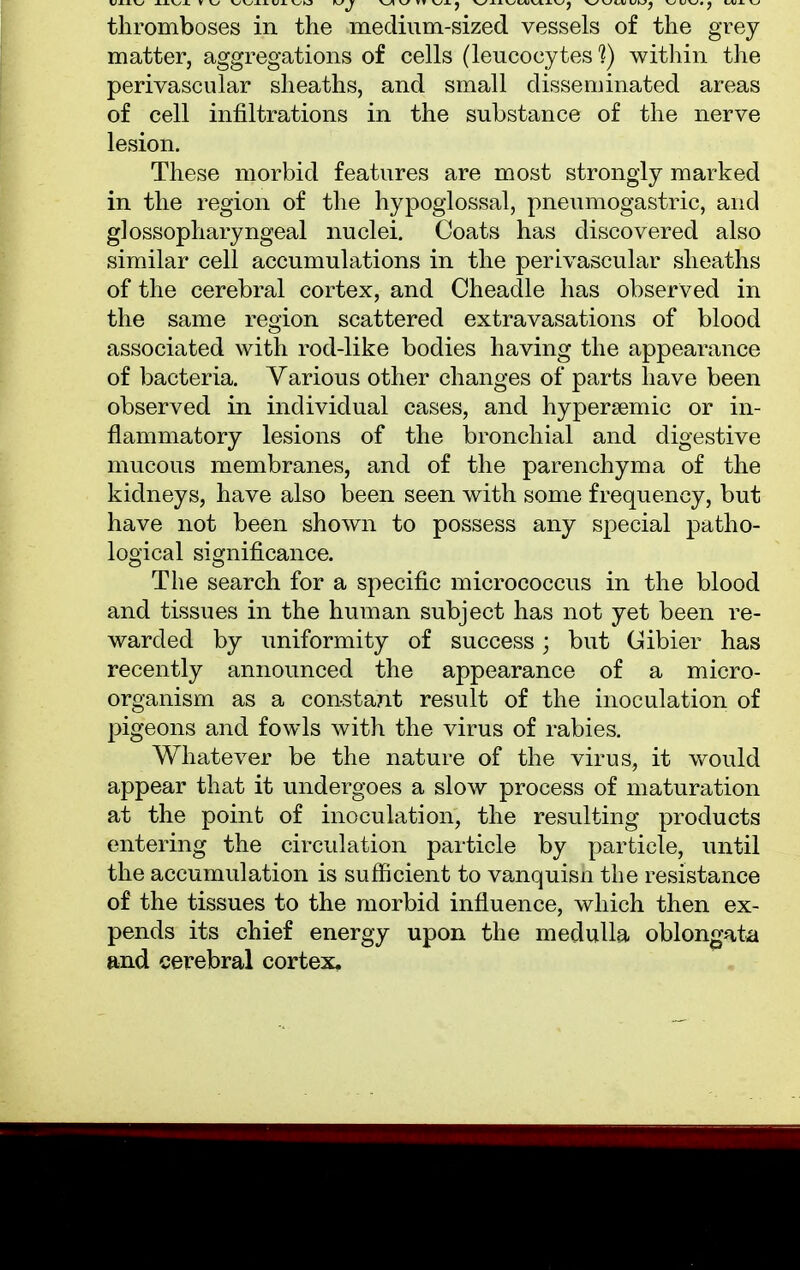 thromboses in the medium-sized vessels of the grey matter, aggregations of cells (leucocytes 1) within the perivascular sheaths, and small disseminated areas of cell infiltrations in the substance of the nerve lesion. These morbid features are most strongly marked in the region of the hypoglossal, pneumogastric, and glossopharyngeal nuclei. Coats has discovered also similar cell accumulations in the perivascular sheaths of the cerebral cortex, and Cheadle has observed in the same region scattered extravasations of blood associated with rod-like bodies having the appearance of bacteria. Various other changes of parts have been observed in individual cases, and hypersemic or in- flammatory lesions of the bronchial and digestive mucous membranes, and of the parenchyma of the kidneys, have also been seen with some frequency, but have not been shown to possess any special patho- logical significance. The search for a specific micrococcus in the blood and tissues in the human subject has not yet been re- warded by uniformity of success; but Gibier has recently announced the appearance of a micro- organism as a constant result of the inoculation of pigeons and fowls with the virus of rabies. Whatever be the nature of the virus, it would appear that it undergoes a slow process of maturation at the point of inoculation, the resulting products entering the circulation particle by particle, until the accumulation is sufficient to vanquisn the resistance of the tissues to the morbid influence, which then ex- pends its chief energy upon the medulla oblongata and cerebral cortex.