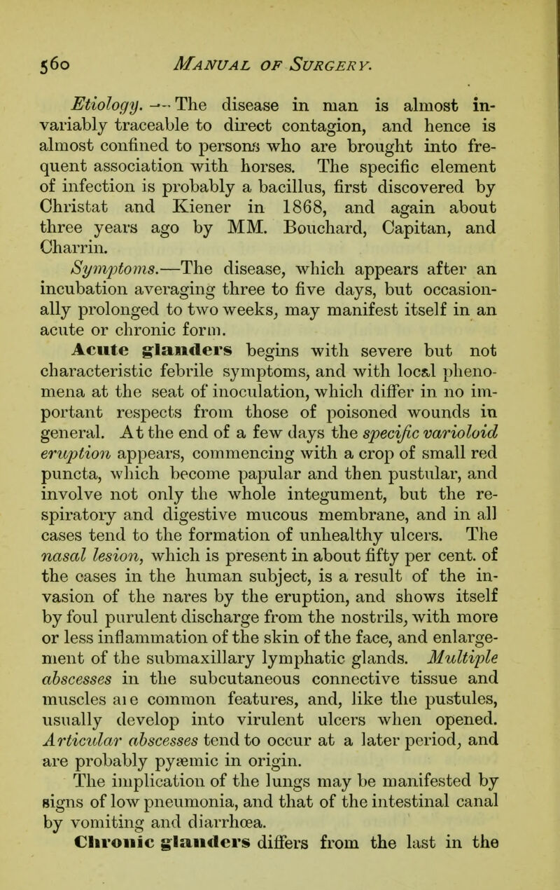 Etiology. —« The disease in man is almost in- variably traceable to direct contagion, and hence is almost confined to persons who are brought into fre- quent association with horses. The specific element of infection is probably a bacillus, first discovered by Christat and Kiener in 1868, and again about three years ago by MM. Bouchard, Capitan, and Charrin. Symptoms.—The disease, which appears after an incubation averaging three to five days, but occasion- ally prolonged to two weeks, may manifest itself in an acute or chronic form. Acute glanders begins with severe but not characteristic febrile symptoms, and with locsl pheno- mena at the seat of inoculation, which differ in no im- portant respects from those of poisoned wounds in general. At the end of a few days the specific varioloid eruption appears, commencing with a crop of small red puncta, which become papular and then pustular, and involve not only the whole integument, but the re- spiratory and digestive mucous membrane, and in all cases tend to the formation of unhealthy ulcers. The nasal lesion, which is present in about fifty per cent, of the cases in the human subject, is a result of the in- vasion of the nares by the eruption, and shows itself by foul purulent discharge from the nostrils, with more or less inflammation of the skin of the face, and enlarge- ment of the submaxillary lymphatic glands. Multiple abscesses in the subcutaneous connective tissue and muscles aie common features, and, like the pustules, visually develop into virulent ulcers when opened. Articular abscesses tend to occur at a later period, and are probably pyamiic in origin. The implication of the lungs may be manifested by signs of low pneumonia, and that of the intestinal canal by vomiting and diarrhoea. Chronic glanders differs from the last in the