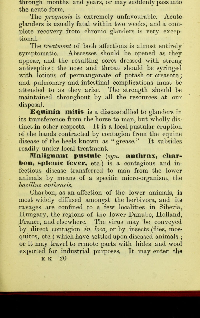 through months and years, or may suddenly pass into the acute form. The prognosis is extremely unfavourable. Acute glanders is usually fatal within two weeks, and a com- plete recovery from chronic glanders is very excep- tional. The treatment of both affections is almost entirely symptomatic. Abscesses should be opened as they appear, and the resulting sores dressed with strong antiseptics; the nose and throat should be syringed with lotions of permanganate of potash or creasote; and pulmonary and intestinal complications must be attended to as they arise. The strength should be maintained throughout by all the resources at our disposal. Ecguinia mitis is a disease allied to glanders in its transference from the horse to man, but wholly dis- tinct in other respects. It is a local pustular eruption of the hands contracted by contagion from the equine disease of the heels known as grease. It subsides readily under local treatment. Malignant pustule (syn. anthrax, char- bon, splenic fever, etc.) is a contagious and in- fectious disease transferred to man from the lower animals by means of a specific micro-organism, the bacillus anthracis. Charbon, as an affection of the lower animals, is most widely diffused amongst the herbivora, and its ravages are confined to a few localities in Siberia, Hungary, the regions of the lower Danrbe, Holland, France, and elsewhere. The virus may be conveyed by direct contagion in loco, or by insects (flies, mos- quitos, etc.) which have settled upon diseased animals ; or it may travel to remote parts with hides and wool exported for industoial purposes. It may enter the k k—20