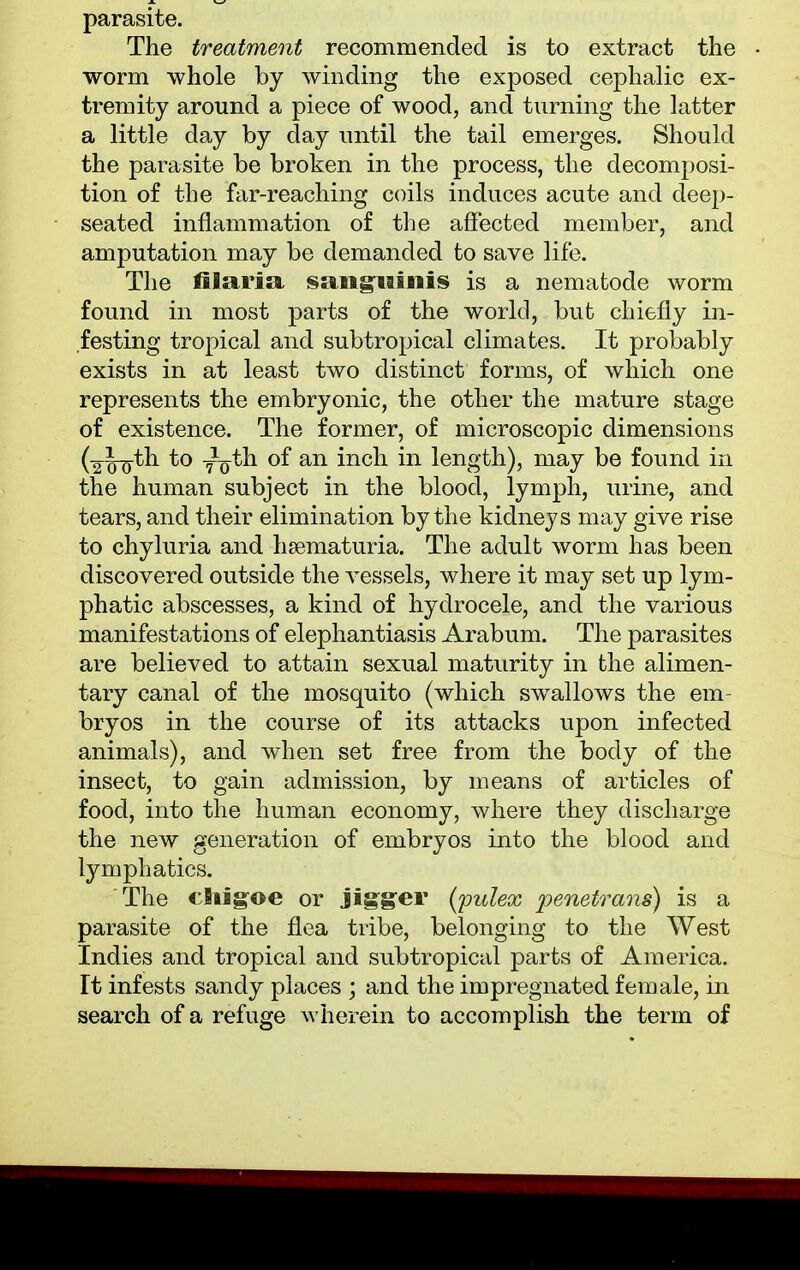 parasite. The treatment recommended is to extract the • worm whole by winding the exposed cephalic ex- tremity around a piece of wood, and turning the latter a little day by day until the tail emerges. Should the parasite be broken in the process, the decomposi- tion of the far-reaching coils induces acute and deep- seated inflammation of the affected member, and amputation may be demanded to save life. The filaria sanguinis is a nematode worm found in most parts of the world, but chiefly in- festing tropical and subtropical climates. It probably exists in at least two distinct forms, of which one represents the embryonic, the other the mature stage of existence. The former, of microscopic dimensions (2-^th to yo^1 °f an ^nc^ *n length), may be found in the human subject in the blood, lymph, urine, and tears, and their elimination by the kidneys may give rise to chyluria and hematuria. The adult worm has been discovered outside the vessels, where it may set up lym- phatic abscesses, a kind of hydrocele, and the various manifestations of elephantiasis Arabum. The parasites are believed to attain sexual maturity in the alimen- tary canal of the mosquito (which swallows the em- bryos in the course of its attacks upon infected animals), and when set free from the body of the insect, to gain admission, by means of articles of food, into the human economy, where they discharge the new generation of embryos into the blood and lymphatics. The cnigoe or jigger (pulex 'penetrans) is a parasite of the flea tribe, belonging to the West Indies and tropical and subtropical parts of America. It infests sandy places ; and the impregnated female, in search of a refuge wherein to accomplish the term of