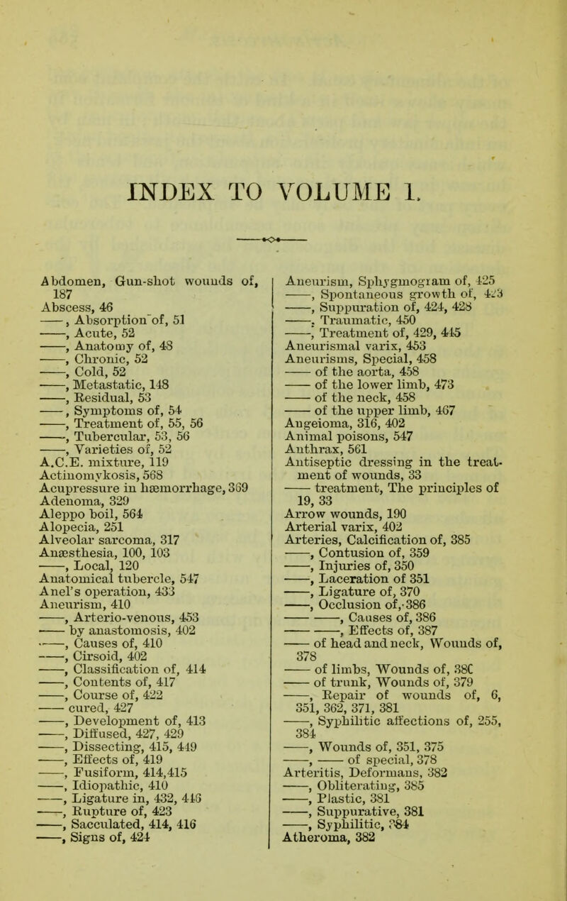 INDEX TO VOLUME 1. Abdomen, Gun-shot wounds of, 187 Abscess, 46 , Absorption'of, 51 , Acute, 52 , Anatomy of, 48 , Chronic, 52 , Cold, 52 , Metastatic, 118 , Residual, 53 , Symptoms of, 54 , Treatment of, 55, 56 , Tubercular, 53, 56 , Varieties of, 52 A.C.E. mixture, 119 Actinomykosis, 568 Acupressure in haemorrhage, 389 Adenoma, 329 Aleppo boil, 564 Alopecia, 251 Alveolar sarcoma, 317 Anaesthesia, 100, 103 , Local, 120 Anatomical tubercle, 517 Anel's operation, 433 Aneurism, 410 , Arterio-venous, 453 by anastomosis, 402 •■ , Causes of, 410 , Cirsoid, 402 , Classification of, 414 , Contents of, 417 , Course of, 422 cured, 427 , Development of, 413 , Diffused, 427, 429 , Dissecting, 415, 449 , Effects of, 419 , Fusiform, 414,415 , Idiopathic, 410 , Ligature in, 432, 418 , Rupture of, 423 , Sacculated, 414, 416 , Signs of, 424 I Aneurism, Sphygniogiain of, 425 , Spontaneous growth of, 423 , Suppuration of, 424, 428 . Traumatic, 450 Treatment of, 429, 445 Aneurismal varix, 453 Aneurisms, Special, 458 of the aorta, 458 of the lower limb, 473 of the neck, 458 of the upper limb, 467 Augeioma, 316, 402 Animal poisons, 547 Anthrax, 561 Antiseptic dressing in the treat- ment of wounds, 33 treatment, The principles of 19, 33 Arrow wounds, 190 Arterial varix, 402 Arteries, Calcification of, 385 , Contusion of, 359 , Injuries of, 350 , Laceration of 351 , Ligature of, 370 , Occlusion of,-386 , Causes of, 386 , Effects of, 387 of head and neck, Wounds of, 378 of limbs, Wounds of, 38C of trunk, Wounds of, 379 , Repair of wounds of, 6, 351, 362, 371, 381 , Syphilitic affections of, 255, 384 , Wounds of, 351, 375 , of special, 378 Arteritis, Deformans, 382 , Obliterating, 385 , Plastic, 381 , Suppurative, 381 , Syphilitic, ?«4 Atheroma, 382