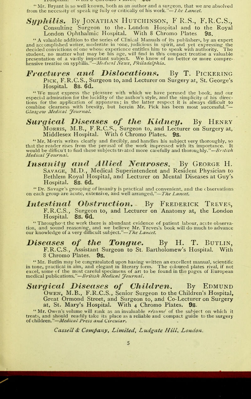  Mr. Bryant is so well known, both as an author and a surgeon, that we are absolved from the necessity of speak ng fuily or critically of his work.—7he Lancet. Syphilis. By Jonathan Hutchinson', F R.S., F.R.C.S., Consulting Surgeon to the. London Hospital and to the Royal London Ophthalmic Hospital. With 8 Chromo Plates 9s.  A valuable addition to the series of Clinical Manuals of its publisher1;, by an expert and accomplished writer, moderate in ione, judicious in spirit, and yet expressing the decided convictions of one whose experience entitles him to speak with authority. The student, no matter what may be his age, will find in this compact treatise a valuable presentation of a vastly important subject. We know of no better or more compre- hensive treatise on syphilis.—Medical News, Philadelphia. Fractures and Dislocations. By T. Pickering Pick, F.R.C.S., Surgeon to, and Lecturer on Surgery at, St. George's Hospital. 8S. 6d.  AVe must express the pleasure with which we have perused the book, and our especial admiration for the lucidity of the author's style, and the simplicity of his direc- tions for the application of apparatus; in the latter respect it is always difficult to combine clearness with brevity, but herein Mr. Pick has been most successful.— Glasgow Medical Journal. Surgical Diseases of the Kidney. By Henry Morris, M.B., F.R.C.S., Surgeon to, and Lecturer on Surgery at, Middlesex Hospital. With 6 Chromo Plates. 9S.  Mr. Morris writes clearly and forcibly, and handles his subject very thoroughly, so that the reader rises from the perusal of the work impressed with its importance. It would be difficult to find ihese subjects treated more caiefully and thoroughly.— British Medical Journal. Insanity and Allied Neuroses. By George H. Savage, M.D., Medical Superintendent and Resident Physician to Bethlern Royal Hospital, and Lecturer on Mental Diseases at Guy's Hospital. 8S. 6d.  Dr. Savage's grouping of insanity is practical and convenient, and the cbservations on each group are acute, extensive, and well arranged.—The Lancet. Intestinal Obstruction. By Frederick Treves, F.R.C.S., Surgeon to, and Lecturer on Anatomy at, the London Hospital. 8S. 6d.  Throughout the work there is abundant evidence of patient labour, acute observa- tion, and sound reasoning, and we believe Mr. Treves's book will do much to advance our knowledge of a very difficult subject.— The Lancet. Diseases of the Tongue. By H. T. Butlin, F.R.C.S., Assistant Surgeon to St. Bartholomew's Hospital. With 8 Chromo Plates. 9s.  Mr. Butlin may be congratulated upon having wiitten an excellent manual, scientific in tone, practical in aim, and elegant in literary form. The coloured plates rival, if not excel, some of the most careful specimens of art to be found in th ; pages of European medical publications.—British Medical Journal. Surgical Diseases of Children. By Edmund Owen, M.B., F.R.C.S., Senior Surgeon to the Children's Hospital, Great Ormond Street, and Surgeon to, and Co-Lecturer on Surgery at, St. Mary's Hospital. With 4 Chromo Plates. 9s.  Mr. Owen's volume will rank as an invaluable resume of the subject on which it treats, and should readily take its place as a reliable and compact guide to the surgery of children.—Medical Press and Circular. Casseil & Company, Limited, Ludgate Hill, Londo>
