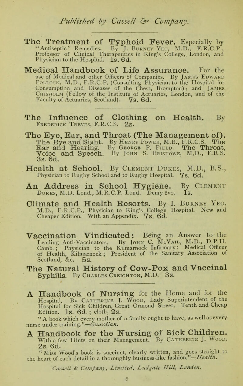 Published by Cas sell 6° Company. The Treatment of Typhoid Fever, Especially by Antiseptic Remedies. By J. Burney Yeo, M.D., F.R.C.P., Professor of Clinical Therapeutics in King's College, London, and Physician to the Hospital. Is. 6d. Medical Handbook of Life Assurance. For the use of Medical and other Officers of Companies. By James Edward Pollock, M.D., F.R.C.P. (Consulting Physician to the Hospital for Consumption and Diseases of the Chest, Brompton); and James Chisholm (Fellow of the Institute of Actuaries, London, and of the Faculty of Actuaries, Scotland). 7S. 6d. The Influence of Clothing on Health. By Frederick Treves, F.R.C.S. 2s. The Eye, Ear, and Throat (The Management of). The Eye and Sight. By Henky Power, M.B., F.R.C.S. The Ear and Hearing. By George P. Field. The Throat, Voice and Speech. By John S. Bristowe, M.D., F.R.S. 3s. 6d. Health at School. By Clement Dukes, M.D., B.S., Physician to Rugby School and to Rugby Hospital. 7s. 6d. An Address in School Hygiene. By Clemeni Dukes, M.D. Loud., M.R.C.P. Lond. Demy 8vo. Is. Climate and Health Resorts. By I. Burney Yeo, M.D., F.R.C.P., Physician to King's College Hospital. New and Cheaper Edition. With an Appendix. 7s. 6d. Vaccination Vindicated: Being an Answer to the Leading Anti-Vaccinators. By John C. McVail, M.D., D.P.H. Camb. ; Physician to the Kilmarnock Infirmary; Medical Officer of Health, Kilmarnock ; President of the Sanitary Association of Scotland, &c. 5 s. The Natural History of Cow-Pox and Vaccinal Syphilis. By Charles Creighton, M.D. 3s. A Handbook of Nursing for the Home and for the Hospital. Bv Catherine J. Wood, Lady Superintendent of the Hospital for Sick Children, Great Ormond Street. Tenth and Cheap Edition. Is. 6d. ; cloth, 2s. A book which every mother of a family ought to have, as well as every nurse under training.—Gicardian. A Handbook for the Nursing of Sick Children. With a few Hints on their Management. By Catherine J. Wood. 2s. 6d. Miss Wood's book is succinct, clearly written, and goes straight to the heart of each detail in a thoroughly business-like fashion.—Health. Casseii & Company, Limited, Ludgate Hill, London.