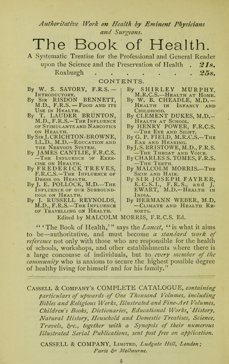 Authoritative Work on Health by Eminent Physicians and Surgeons. The Book of Health. A Systematic Treatise for the Professional and General Reader upon the Science and the Preservation of Health . 2Is, Roxburgh 25s. CONTENTS. By W. S. SAVORY, F.R.S. - Introductory. By Sir RISDON BENNETT, M.D., F.R.S.— Food and its Use in Health. By T. LAUDER BRUNTON, M.D., F.R.S.-The Influence of Stimulants and Narcotics on Health. BySiRj.CRICHTON-BROWNE, LL.D., M.D.—Education and the Nervous System. By JAMES CANTLIE, F.R.C.S. —The Influence of Exer- cise on Health. By FREDERICK TREVES, F.R.C.S.—The Influence of Dress on Health. By J. E. POLLOCK, M.D.—The Influence of our Surround- ings on Health. By J. RUSSELL REYNOLDS, M.D., F.R.S.—The Influence of Travelling on Health. Edited by MALCOLM By SHIRLEY MURPHY, M.R.C.S.—Health at Home. By W. B. CHEADLE, M.D.- Health in Infancy and Childhood. By CLEMENT DUKES, M.D.- Health at School. By HENRY POWER, F.R.C.S. —The Eye and Sight. By G. P. FIELD, M.R.C.S.-The Ear and Hearing. ByJ. S. BRISTOWE, M.D., F.R.S. —The Throat and Voice. By CHARLES S. TOMES, F.R.S. —The Teeth. By MALCOLM MORRIS.—The Skin and Hair. By SIR JOSEPH FAYRER, K.C.S.I., F.R.S., and J. EWART, M.D.—Health in India. By HERMANN WEBER, M.D. —Climate and Health Re- sorts. MORRIS, F.R.C.S. Ed.  ' The Book of Health,'  says the Lancet,  is what it aims to be—authoritative, and must become a standard work of reference not only with those who are responsible for the health of schools, workshops, and other establishments where there is a large concourse of individuals, but to every member of the community who is anxious to secure the highest possible degree of healthy living for himself and for his family. Cassell & Company's COMPLETE CATALOGUE, contai?iing particulars of upwards of 0?ie Thousand Volumes, including Bibles and Religious Works, Illustrated and Fine-Art Volumes, Children's Books, Dictionaries, Educational Works; 'History, Natural History, Household and Domestic Treatises, Science, Travels, &c, together with a Synopsis of their numerous Illustrated Serial Publications, sent post free on application. CASSELL & COMPANY, Limited, Ludgate Hill, London; Paris &* Melbourne.