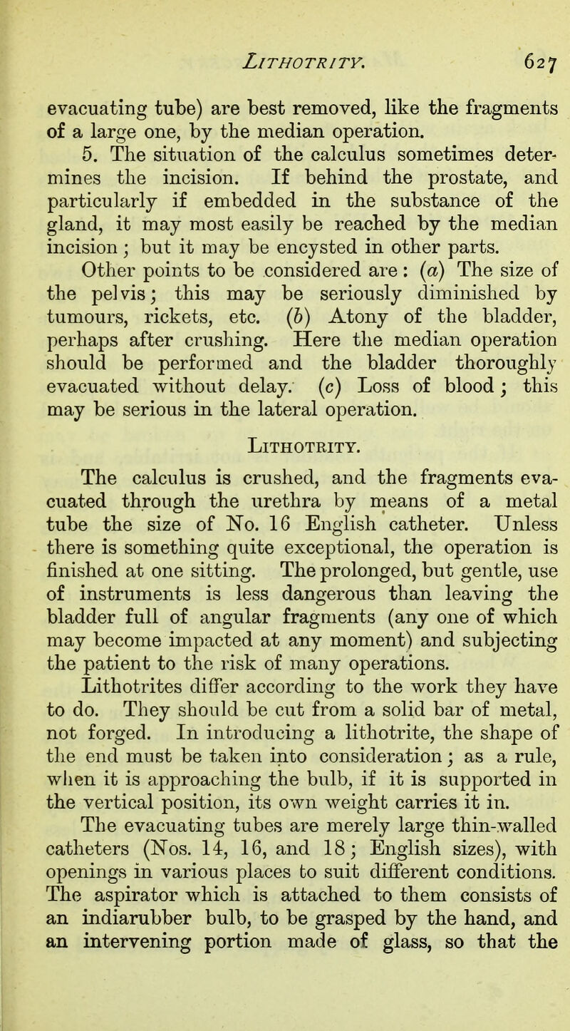 evacuating tube) are best removed, like the fragments of a large one, by the median operation. 5. The situation of the calculus sometimes deter- mines the incision. If behind the prostate, and particularly if embedded in the substance of the gland, it may most easily be reached by the median incision; but it may be encysted in other parts. Other points to be considered are : (a) The size of the pelvis; this may be seriously diminished by tumours, rickets, etc. (b) Atony of the bladder, perhaps after crushing. Here the median operation should be performed and the bladder thoroughly evacuated without delay, (c) Loss of blood; this may be serious in the lateral operation. LlTHOTRITY. The calculus is crushed, and the fragments eva- cuated through the urethra by means of a metal tube the size of No. 16 English catheter. Unless there is something quite exceptional, the operation is finished at one sitting. The prolonged, but gentle, use of instruments is less dangerous than leaving the bladder full of angular fragments (any one of which may become impacted at any moment) and subjecting the patient to the risk of many operations. Lithotrites differ according to the work they have to do. They should be cut from a solid bar of metal, not forged. In introducing a lithotrite, the shape of the end must be taken into consideration; as a rule, when it is approaching the bulb, if it is supported in the vertical position, its own weight carries it in. The evacuating tubes are merely large thin-walled catheters (Nos. 14, 16, and 18; English sizes), with openings in various places to suit different conditions. The aspirator which is attached to them consists of an indiarubber bulb, to be grasped by the hand, and an intervening portion made of glass, so that the