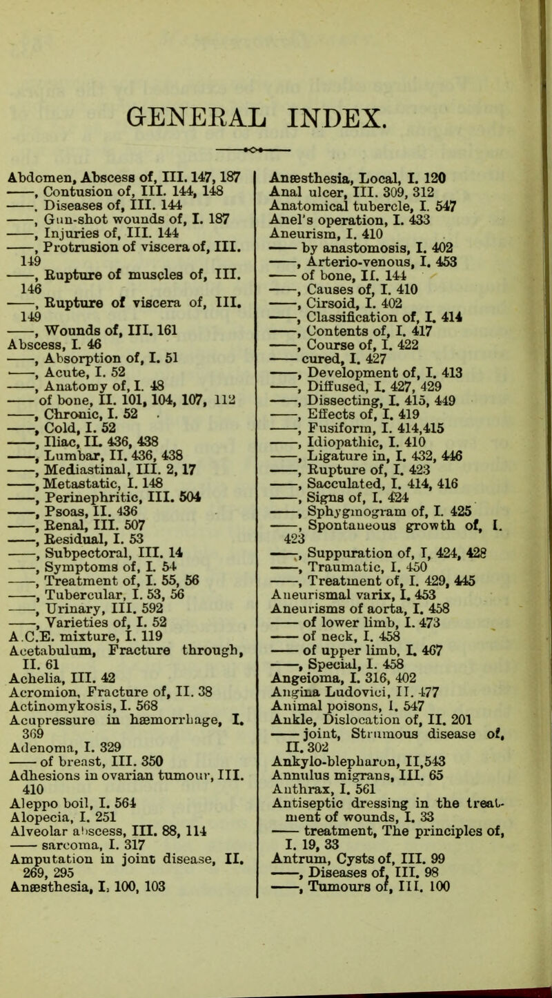 GENERAL INDEX. Abdomen, Abscess of, III. 147,187 , Contusion of, III. 144, 148 . Diseases of, III. 144 , Gun-sbot wounds of, I. 187 , Injuries of. III. 144 , Protrusion of viscera of, III. 149 , Rupture of muscles of, III. 146 , Rupture of viscera of, III. 149 , Wounds of, III. 161 Abscess, I. 46 , Absorption of, I. 51 • , Acute, I. 52 , Anatomy of, I. 48 of bone, II. 101,104, 107, 112 , Chronic, I. 52 , Cold, I. 52 , Iliac, IL 436, 438 , Lumbar, II. 436, 438 , Mediastinal, III. 2,17 , Metastatic, 1.148 , Perinephritis III. 504 , Psoas, II. 436 , Renal, III. 507 , Residual, I. 53 , Subpectoral, III. 14 , Symptoms of, I. 54 , Treatment of, I. 55, 56 , Tubercular, I. 53, 56 , Urinary, III. 592 , Varieties of, I. 52 A CE. mixture, I. 119 Acetabulum, Fracture through, II. 61 Achelia, III. 42 Acromion, Fracture of, II. 38 Actinomycosis, I. 568 Acupressure in haemorrhage, I. 369 Adenoma, I. 329 of breast, HI. 350 Adhesions in ovarian tumour, III. 410 Aleppo boil, I. 564 Alopecia, I. 251 Alveolar abscess, ILT. 88, 114 sarcoma, I. 317 Amputation in joint disease, II. 269 295 Anaesthesia, 1,100,103 Anaesthesia, Local, I. 120 Anal ulcer, III. 309, 312 Anatomical tubercle, I. 547 Anel's operation, I. 433 Aneurism, I. 410 —— by anastomosis, I. 402 , Arterio-venous, I. 453 of bone, II. 144 , Causes of, I. 410 , Cirsoid, I. 402 , Classification of, I. 414 , Contents of, I. 417 , Course of, I. 422 cured, I. 427 , Development of, I. 413 , Diffused, I. 427, 429 , Dissecting, I. 415, 449 , Effects of, I. 419 , Fusiform, I. 414,415 , Idiopathic, I. 410 , Ligature in, I. 432, 446 , Rupture of, I. 423 , Sacculated, I. 414, 416 , Signs of, I. 424 , Sphyginogram of, I. 425 , Spontaueous growth of, I. 423 Suppuration of, I, 424, 428 , Traumatic, I. 450 , Treatment of, I. 429, 445 Aneurismal varix, I. 453 Aneurisms of aorta, I. 458 of lower limb, 1.473 of neck, I. 458 of upper limb, L 467 , Special, 1. 458 Angeioma, I. 316, 402 Angina Ludovici, II. 1-77 Animal poisons, I. 547 Ankle, Dislocation of, II. 201 joint, Strumous disease of, II. 302 Ankylo-blepharon, 11,543 Annulus migrans, III. 65 Anthrax, I. 561 Antiseptic dressing in the treat- ment of wounds, I. 33 treatment, The principles of, I. 19, 33 Antrum, Cysts of, III. 99 , Diseases of, III. 98 , Tumours of, III. 100