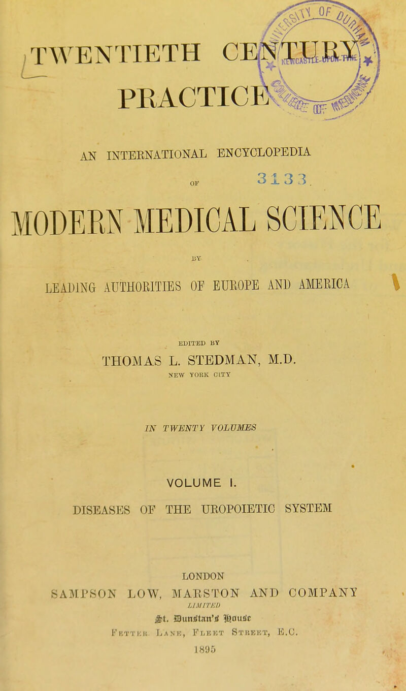 AN INTEENATIONAL ENCYCLOPEDIA OF 313 3. MODERN MEDICAL SCIENCE LEADING AUTHORITIES OF EUROPE AND AMERICA \ EDITED BY THOMAS L. STBDMAN, M.D. NEW YORK CITY IN TWENTY VOLUMES VOLUME I. DISEASES OF THE UROPOIETIC SYSTEM LONDON SAMPSON LOW, MAliSTON AND COMPANY UMITKI) St. JSun^tnn’^ ?I}ausc Fetter Ijank, Fleet Street, F.(J. 1895