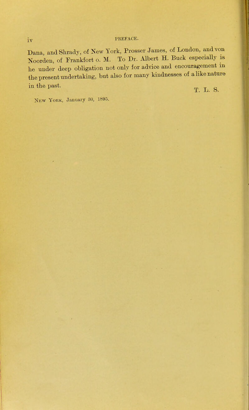 Dana, andShracly, of New York, Prosser James, of London, and von Noorden, of Frankfort o. M. To Dr. Albert H. Buck especially is he under deep obligation not only for advice and encouragement in the present undertaking, but also for many kindnesses of a like nature in the past. New Yoek, January 30, 1895. T. L. S.