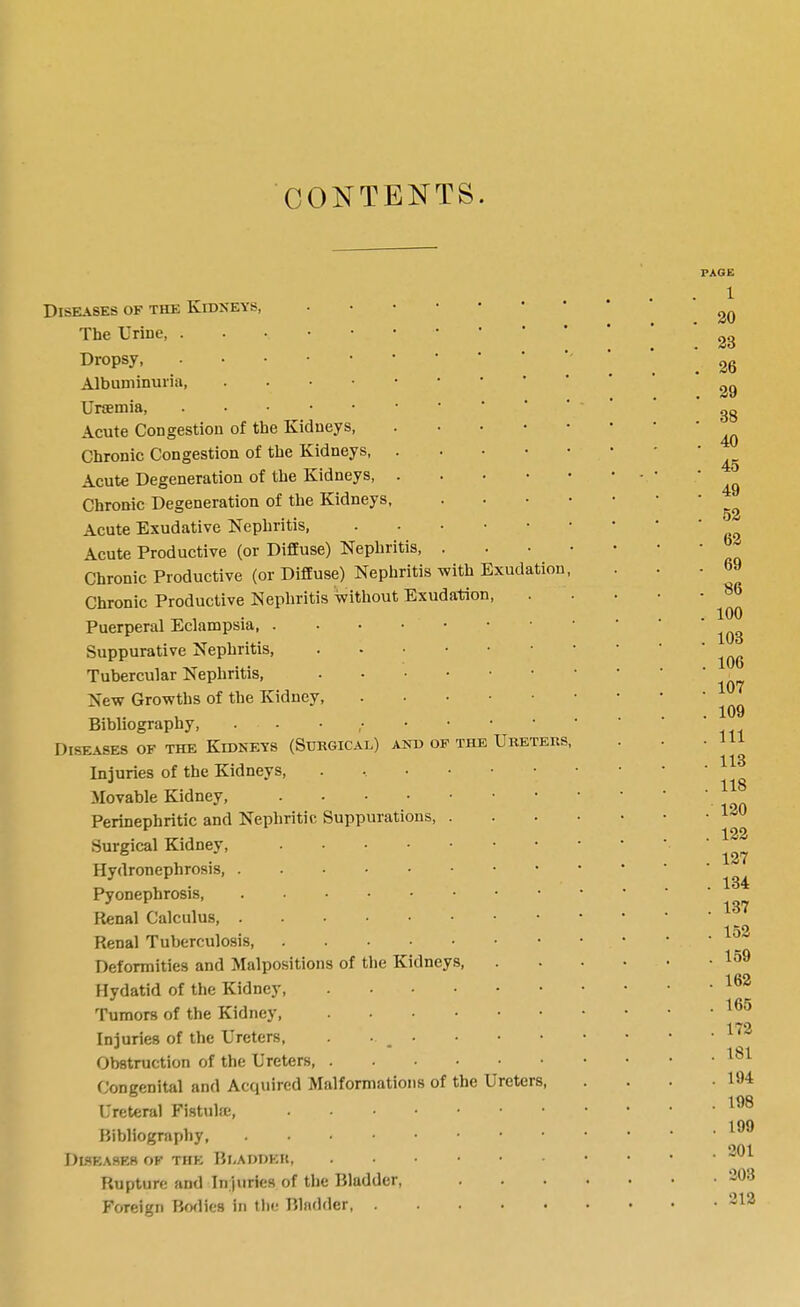 CONTENTS. Diseases of the Kidneys, The Urine, Dropsy Albuminuria, Acute Congestion of the Kidneys Chronic Congestion of the Kidneys, . . . • Acute Degeneration of the Kidneys, . . . • Chronic Degeneration of the Kidneys, Acute Exudative Nephritis, Acute Productive (or Diffuse) Nephritis, . Chronic Productive (or Diffuse) Nephritis with Exudation Chronic Productive Nephritis without Exudation, Puerperal Eclampsia Suppurative Nephritis, Tubercular Nephritis, New Growths of the Kidney, Bibliography, . . . , Diseases of the Kidneys (Surgical) and of the Ureters, Injuries of the Kidneys, Movable Kidney, Perinephritic and Nephritic Suppurations, . Surgical Kidney, Hydronephrosis Pyonephrosis, Renal Calculus Renal Tuberculosis Deformities and Malpositions of the Kidneys, Hydatid of the Kidney, Tumors of the Kidney, ...••• Injuries of the Ureters, . ■ ^ • Obstruction of the Ureters, ...••• Congenital and Accjuired Malformations of the Ureters, Ureteral Fistuhe, Bibliography DLSK.XSES of the Bl,ADI)KIt, Rupture and Injuries of the Bladder, Foreign Bodies in the Bladder PAGE 1 20 28 . 26 . 29 . 38 . 40 . 45 . 49 . 52 . 62 . 69 . 86 . 100 . 103 . 106 . 107 . 109 . Ill . 113 . 118 . 120 . 122 . 127 . 134 . 137 . 152 . 159 . 162 . 165 . 172 . 181 . 194 . 198 . 199 . 201 . 203 . 212