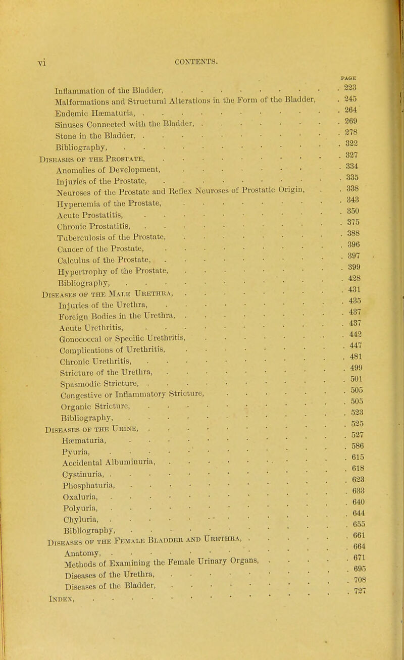 PAGE Inliaiumation of the Bladder, Malformations and Structural Alterations in the Form of the Bladder, Endemic Sinuses Connected with the Bladder, . 223 . 245 . 264 . 269 Stone in the Bladder Bibliography Diseases of the Prostate, . . . • Anomalies of Development, Injuries of the Prostate, . . . • Neuroses of the Prostate and Rellex Neuroses Hyperajmia of the Prostate, Acute Prostatitis, Chronic Prostatitis, Tuberculosis of the Prostate, of ?*rost ic Origii Cancer of the Prostate, . . . ■ • Calculus of the Prostate, . . ■ • • Hypertrophy of the Prostate, . . . • Bibliography, Diseases of the Male Urethra, . . . • Injuries of the Urethra, . . . . • Foreign Bodies in the Urethra, . . . • Acute Urethritis, Gonococcal or Specific Urethritis, Complications of Urethritis, .... Chronic Urethritis, Stricture of the Urethra Spasmodic Stricture, ...••• Congestive or Inflammatory Stricture, Organic Stricture, Bibliography Diseases of the Urine, Hsematuria, Pyuria, Accidental Albuminuria Cystinuria Phosphaturia, Oxaluria, Polyuria Chyluria Bibliography, Diseases of the Femaus Blaiider and Urethra, . Anatomy ■ Methods of Examining the Female Urinary Organs, Diseases of the Urethra Diseases of the Bladder . 278 . 322 . 327 . 334 . 335 . 338 . 343 . 350 . 375 . 388 . 396 . 397 . 399 . 428 . 431 . 435 . 437 . 437 . 442 . 447 . 481 . 499 . 501 . 505 . 505 . 523 . 525 . 527 . 586 . 615 . 618 . 623 . 633 . 640 . 644 . 055 . 661 . 664 . 671 . 695 . 708 Index,