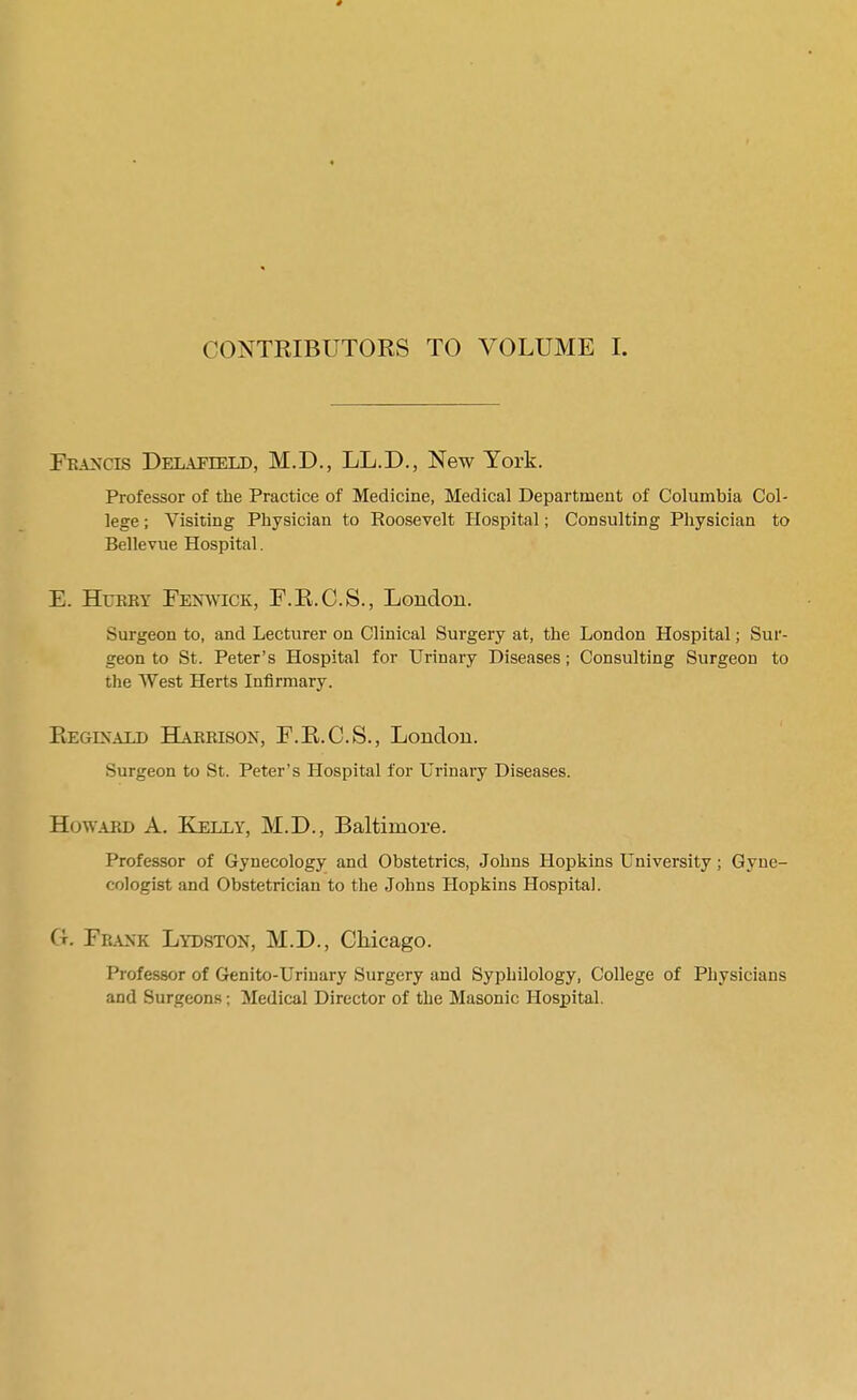 CONTRIBUTORS TO VOLUME I. Francis Delapield, M.D., LL.D., New York. Professor of the Practice of Medicine, Medical Department of Columbia Col- lege ; Visiting Physician to Roosevelt Hospital; Consulting Physician to Bellevue Hospital. E. Hurry Fen^vick, F.R.C.S., London. Surgeon to, and Lecturer on Clinical Surgery at, the London Hospital; Sur- geon to St. Peter’s Hospital for Urinary Diseases; Consulting Surgeon to the West Herts Infirmary. Reginald BUrrison, F.R.C.S., London. Surgeon to St. Peter’s Hospital for Urinary Diseases. Howard A. Kelly, M.D., Baltimore. Professor of Gynecology and Obstetrics, Johns Hopkins University; Gyne- cologist and Obstetrician to the Johns Hopkins Hospital. G. Fr.\nk Lydston, M.D., Chicago. Professor of Genito-Urinary Surgery and Syphllology, College of Physicians and Surgeons; Medical Director of the Masonic Hosj)ital.