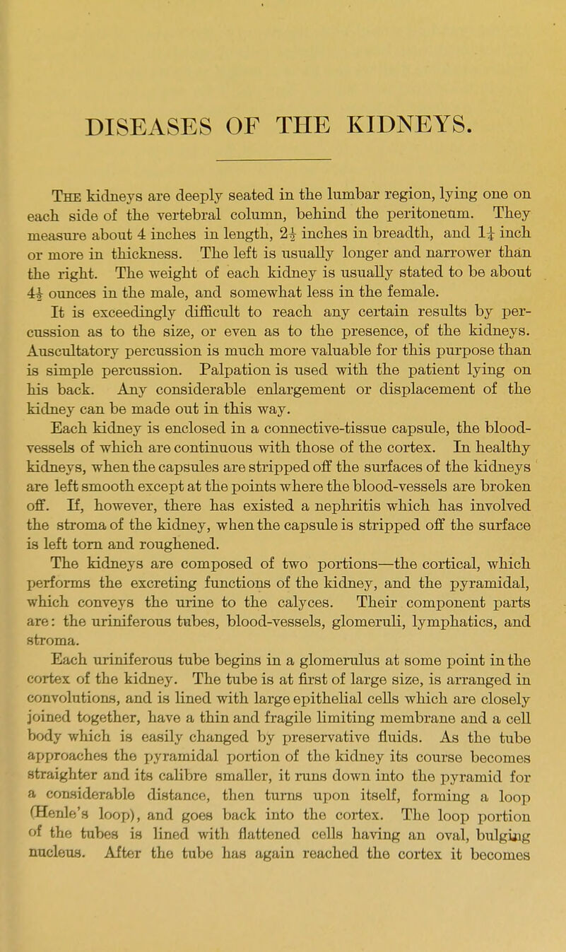 The kidneys are deeply seated in the lumbar region, lying one on each side of the vertebral column, behind the peritoneum. They measm-e about 4 inches in length, 2^ inches in breadth, and li inch or more in thickness. The left is usually longer and narrower than the right. The weight of each kidney is usually stated to be about 4^ ounces in the male, and somewhat less in the female. It is exceedingly difficult to reach any certain results by per- cussion as to the size, or even as to the presence, of the kidneys. Auscultatory percussion is much more valuable for this purpose than is simple percussion. Palpation is used with the patient lying on his back. Any considerable enlargement or displacement of the kidney can be made out in this way. Each kidney is enclosed in a connective-tissue capsule, the blood- vessels of which are continuous with those of the cortex. In healthy kidneys, when the capsules are stripped off the surfaces of the kidneys are left smooth except at the points where the blood-vessels are broken off. If, however, there has existed a nephritis which has involved the stroma of the kidney, when the capsule is stripped off the surface is left tom and roughened. The kidneys are composed of two portions—the cortical, which performs the excreting functions of the kidney, and the pyramidal, which conveys the urine to the calyces. Their component parts are: the uriniferous tubes, blood-vessels, glomeruli, lymphatics, and stroma. Each uriniferous tube begins in a glomemlus at some point in the cortex of the kidney. The tube is at first of large size, is arranged in convolutions, and is lined with large epithelial cells which are closely joined together, have a thin and fragile limiting membrane and a cell body which is easily changed by preservative fluids. As the tube aj)proaches the pyramidal portion of the kidney its course becomes straighter and its calibre smaller, it mns down into the pyramid for a considerable distance, then turns upon itseff, forming a loop (Henle’s loop), and goes back into the cortex. The loop portion of the tubes is lined with flattened cells having an oval, biilging nucleas. After the tube has again reached the cortex it becomes