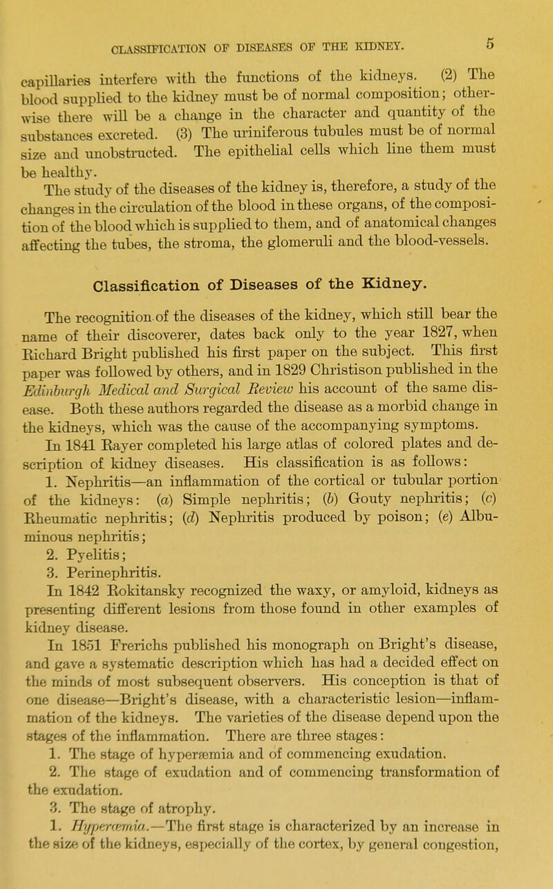 capillaries interfere with the functions of the kidneys. (2) The blood supplied to the kidney must be of normal composition; other- wise there will be a change in the character and quantity of the substances excreted. (3) The uriniferous tubules must be of normal size and xinobstiaicted. The epithelial cells which line them must be healthy. The study of the diseases of the kidney is, therefore, a study of the changes in the circulation of the blood in these organs, of the composi- tion of the blood which is supplied to them, and of anatomical changes affecting the tubes, the stroma, the glomeruli and the blood-vessels. Classification of Diseases of the Kidney. The recognition, of the diseases of the kidney, which still bear the name of their discoverer, dates back only to the year 1827, when Eichard Bright published his first paper on the subject. This first paper was followed by others, and in 1829 Christison published in the Edinburgh Medical and Surgical Beview his account of the same dis- ease. Both these authors regarded the disease as a morbid change in the kidneys, which was the cause of the accompanying symptoms. In 1841 Kayer completed his large atlas of colored plates and de- scription of kidney diseases. His classification is as follows: 1. Nephritis—an inflammation of the cortical or tubular portion of the kidneys; (a) Simple nephritis; {h) Gouty nephritis; (c) Eheumatic nephritis; {d) Nephritis produced by poison; (e) Albu- minous nephritis; 2. Pyelitis; 3. Perinejjhritis. In 1842 Kokitansky recognized the waxy, or amyloid, kidneys as presenting different lesions from those found in other examples of kidney disease. In 1851 Frerichs published his monograph on Bright’s disease, and gave a systematic description which has had a decided effect on the minds of most subsequent observers. His conception is that of one disease—Blight’s disease, with a characteristic lesion—inflam- mation of the kidneys. The varieties of the disease depend upon the stages of the inflammation. There are three stages; 1. The stage of hypersemia and of commencing exudation. 2. The stage of exudation and of commencing transformation of the exudation. 3. The stage of atrophy. 1. Hyper(emia.—The first stage is characterized by an increase in the size of the kidneys, esi)ecially of the cortex, by general congestion.