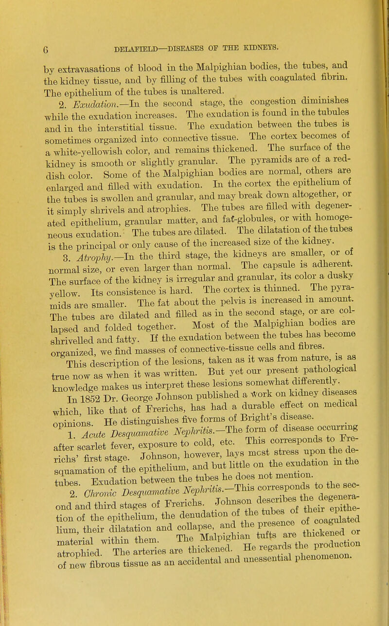 by extravasations of blood in tbe Malpighian bodies, the tubes, and the kidney tissue, and by filling of tbe tubes with coagulated fibrin. Tbe epitbebum of tbe tubes is unaltered. 2. Exudation.—In tbe second stage, tbe congestion diminisbes while tbe exudation increases. Tbe exudation is found in tbe tubules and in tbe interstitial tissue. Tbe exudation between tbe tubes is sometimes organized into coimective tissue. Tbe cortex becomes of a wbite-yeUowisb color, and remains thickened. Tbe surface of the kidney is smooth or sHgbtly granular. Tbe pyramids are of a red- dish color. Some of tbe Malpighian bodies are normal, others are enlarged and fiUed with exudation. In the cortex tbe epitbebum of tbe tubes is swoben and granular, and may break down altogether, or it simply shrivels and atrophies. Tbe tubes are filled wdtb degener- ated epitbebum, granular matter, and fat-globules, or with homoge- neous exudation. • Tbe tubes are dilated. Tbe ^latation of tbe tubes is tbe principal or only cause of tbe increased size of tbe ki^ey. 3. Atrophy.—In tbe third stage, tbe kidneys are sruaber, or oi normal size, or even larger than normal. Tbe capsule is adherent. Tbe surface of tbe kidney is irregular and granular, its color a dusky yellow Its consistence is bard. Tbe cortex is thinned. Tbe pyra- mids are smaber. Tbe fat about tbe pelvis is increased in amount. Tbe tubes are dilated and fibed as in tbe second stage, or are col- lapsed and folded together. Most of tbe Ma,lpigbian bodies are sbrivebed and fatty. If the exudation between tbe tubes has become organized, we find masses of connective-tissue cebs and fibres. _ This description of tbe lesions, taken as it was from natm-e is as true now as when it was written. But yet our present patho ogical knowledge makes us interpret these lesions somewhat differently. In 1852 Dr. George Johnson pubbsbed a Work on ki^ey disease which, like that of Frericbs, has bad a dura,ble effect on medical ooinions He distinguishes five forms of Bright s disease. 1 Aade Desquamative NepAritk.-The lorn of disease oecumng after scarlet fever, exposure to cold, etc. Tiis coirespo^^ ricbs’ first stage. Johnson, however, lays most stress upon tbe d of the epitbebum, and but little on be exudation in tbe tubes Exudation between tbe tubes be does not mention. 2 olonic De^peamative ond and third stages of Frerlclis. Johnson lir^r iirr;n^ If of—a -olS^d^'S :^«es ar?LSrSe“X^^^^^ of^nL fibrous tissue as an accidental and unessential pbenomeno .