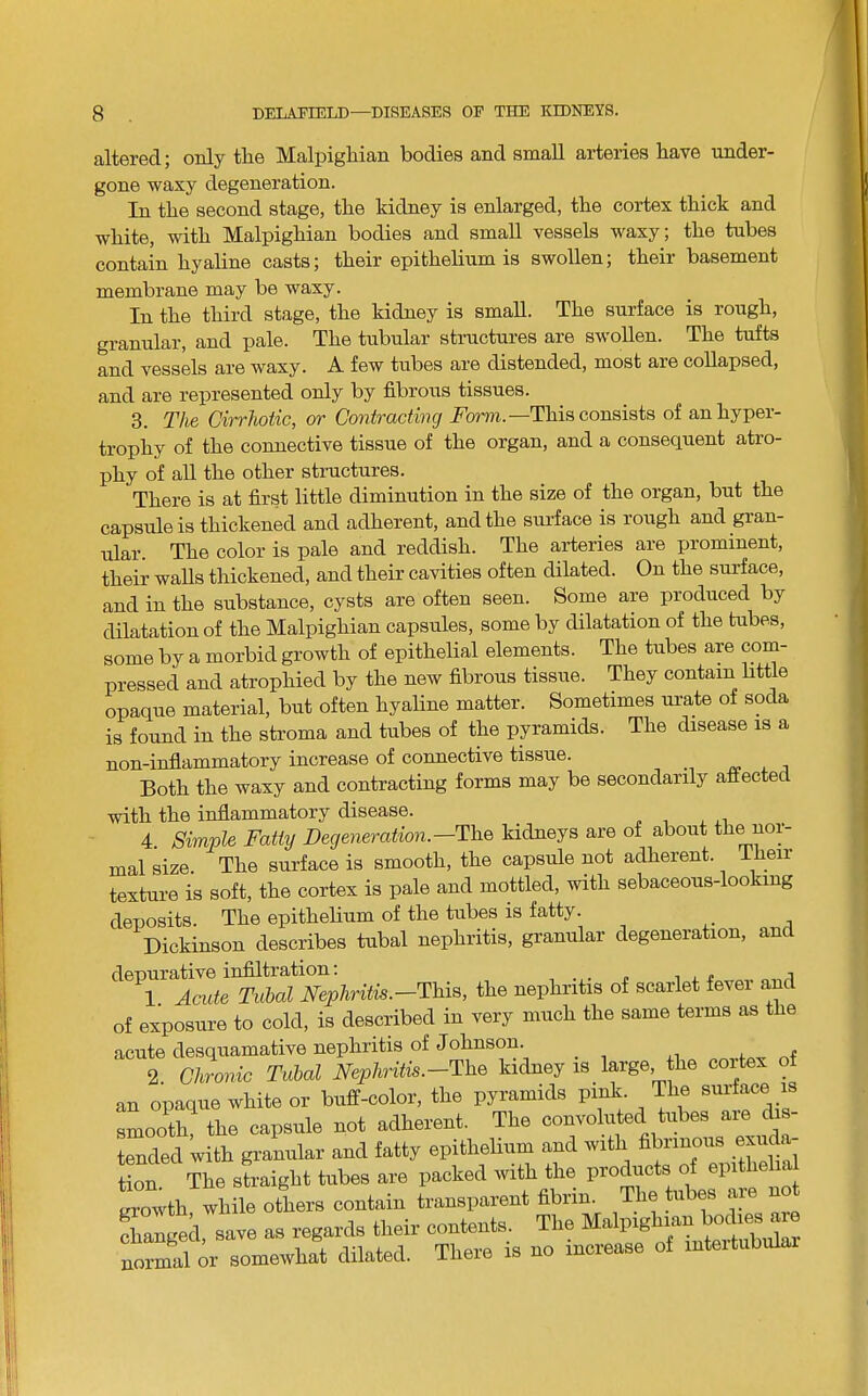 altered; only the Malpighian bodies and small arteries have under- gone waxy degeneration. In the second stage, the kidney is enlarged, the cortex thick and white, with Malpighian bodies and small vessels waxy; the tubes contain hyaline casts; their epithehum is swollen; their basement membrane may be waxy. In the third stage, the kidney is small. The surface is rough, granular, and pale. The tubular structures are swollen. The tufts and vessels are waxy. A few tubes are distended, most are collapsed, and are represented only by fibrous tissues. 3. The Cirrhotic, or Contracting Fom.—This consists of an hyper- trophy of the connective tissue of the organ, and a consequent atro- phy of aU the other structures. There is at first little diminution in the size of the organ, but the capsule is thickened and adherent, and the sui-face is rough and gran- ular. The color is pale and reddish. The arteries are prominent, their walls thickened, and their cavities often dilated. On the surface, and in the substance, cysts are often seen. Some are produced by dilatation of the Malpighian capsules, some by dilatation of the tubes, some by a morbid growth of epithelial elements. The tubes are corn- pressed and atrophied by the new fibrous tissue. They contarri httle opaque material, but often hyaline matter. Sometimes urate of soda is found in the stroma and tubes of the pyramids. The disease rs a non-inflammatory increase of connective tissue. i Both the waxy and contracting forms may be secondarrly attectecl with the inflammatory disease. 4. Simple Fatty Degeneration.—The kidneys are of about tke nor- mal size. The surface is smooth, the capsule not adherent. Therr texture is soft, the cortex is pale and mottled, with sebaceous-lookrng deposits. The epithelium of the tubes is fatty. Dickinson describes tubal nephritis, granular degeneratron, and depurative infiltration; 1. AciUe Tubal Nephritic.-This, the nephrrtrs of scarlet fever and of exposure to cold, is described in very much the same terms as the acute desquamative nephritis of Johnsorr. ^ nf 2. Chronic Tubal Nephritic.-The krdney rs large, the cortex of an opaque white or buff-color, the pyramrds prnk The surface rs smooth, the capsule not adherent. The convoluted tubes are drs- tended with granular and fatty epithelium and wrth fibrrnous exrrd tion The straight tubes are packed wrth the products of epr growth while others contain transparent fibrin. The tubes are no changed, save as regards their contents. The normal or somewhat dilated. There rs no rncrease of rntertubular