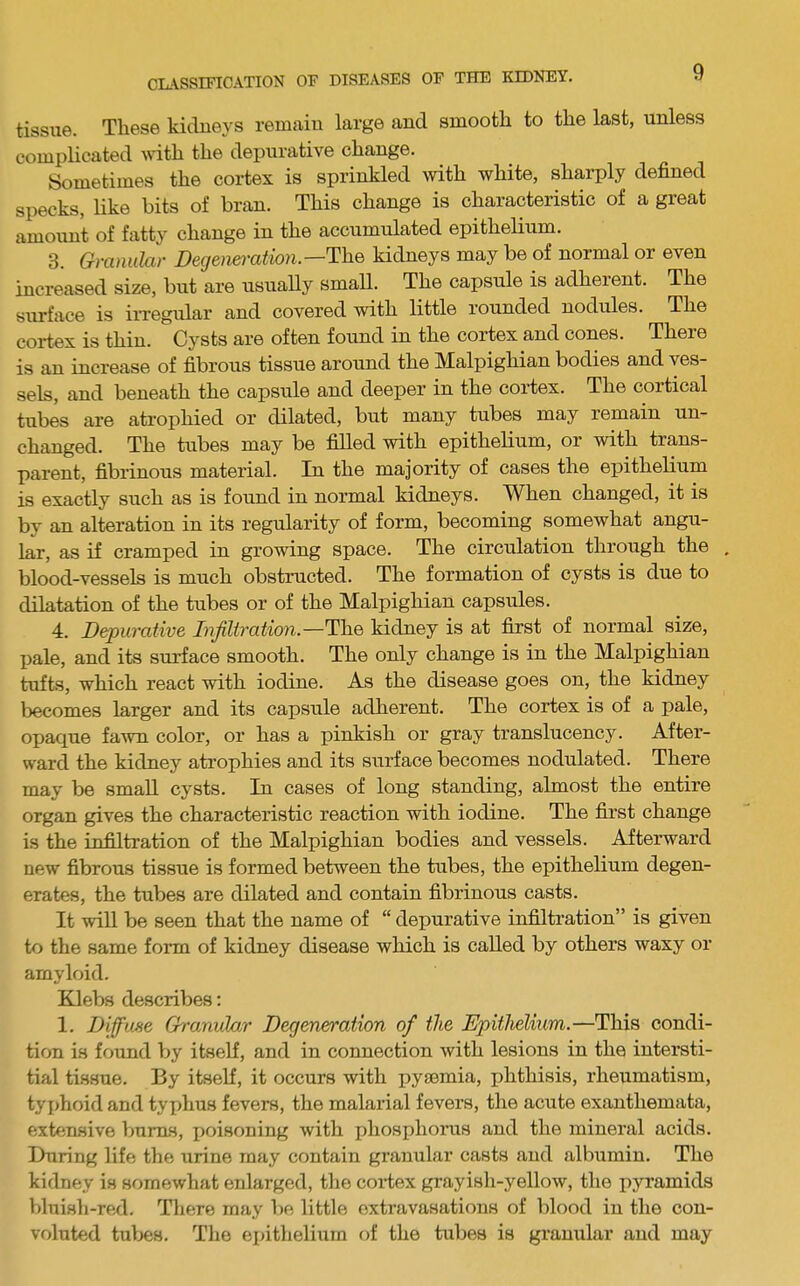 tissue. These kidueys remaiu large and smooth to the last, unless complicated with the dej)urative change. Sometimes the coi-tex is sprinkled with white, sharply defined specks, Hke bits of bran. This change is characteristic of a great amoim't of fatty change in the accumulated epithelium. 3. Granular Degeneration.—The kidneys may be of normal or even increased size, but are usually small. The capsule is adherent. The surface is irregular and covered with little rounded nodules. The cortex is thin. Cysts are often found in the cortex and cones. There is an increase of fibrous tissue around the Malpighian bodies and ves- sels, and beneath the capsule and deeper in the cortex. The cortical tubes are atrophied or dilated, but many tubes may remain un- changed. The tubes may be filled with epithelium, or with trans- parent, fibrinous material. In the majority of cases the epithelium is exactly such as is found in normal kidneys. When changed, it is by an alteration in its regularity of form, becoming somewhat angu- lar, as if cramped in growing space. The circulation through the . blood-vessels is much obstructed. The formation of cysts is due to dilatation of the tubes or of the Malpighian capsules. 4. Depurative Injiliration.—The kidney is at first of normal size, X^ale, and its surface smooth. The only change is in the Malpighian tufts, which react with iodine. As the disease goes on, the kidney becomes larger and its capsule adherent. The cortex is of a pale, opaque fa^vn color, or has a pinkish or gray translucency. After- ward the kidney atrophies and its surface becomes nodulated. There may be small cysts. In cases of long standing, almost the entire organ gives the characteristic reaction with iodine. The first change is the infiltration of the Malpighian bodies and vessels. Afterward new fibrous tissue is formed between the tubes, the epithelium degen- erates, the tubes are dilated and contain fibrinous casts. It will be seen that the name of “ depurative infiltration” is given to the same fonn of kidney disease which is called by others waxy or amyloid. Klebs describes: 1. Diffuse Granular Degeneration of the Epithelium.—This condi- tion is found by itseK, and in connection with lesions in the intersti- tial tissue. By itself, it occurs with pyaemia, phthisis, rheumatism, tyjjhoid and tyx>hus fevers, the malarial fevers, the acute exanthemata, exten.sive bums, poisoning with phosiihorus and the mineral acids. During life the urine may contain granular casts and albumin. The kidney is somewhat enlarged, the coi-tex grayish-yellow, the pyramids bluish-red. There may be little extravasations of blood in the con- voluted tul>es. The eiiithelium of the tubes is granular and may