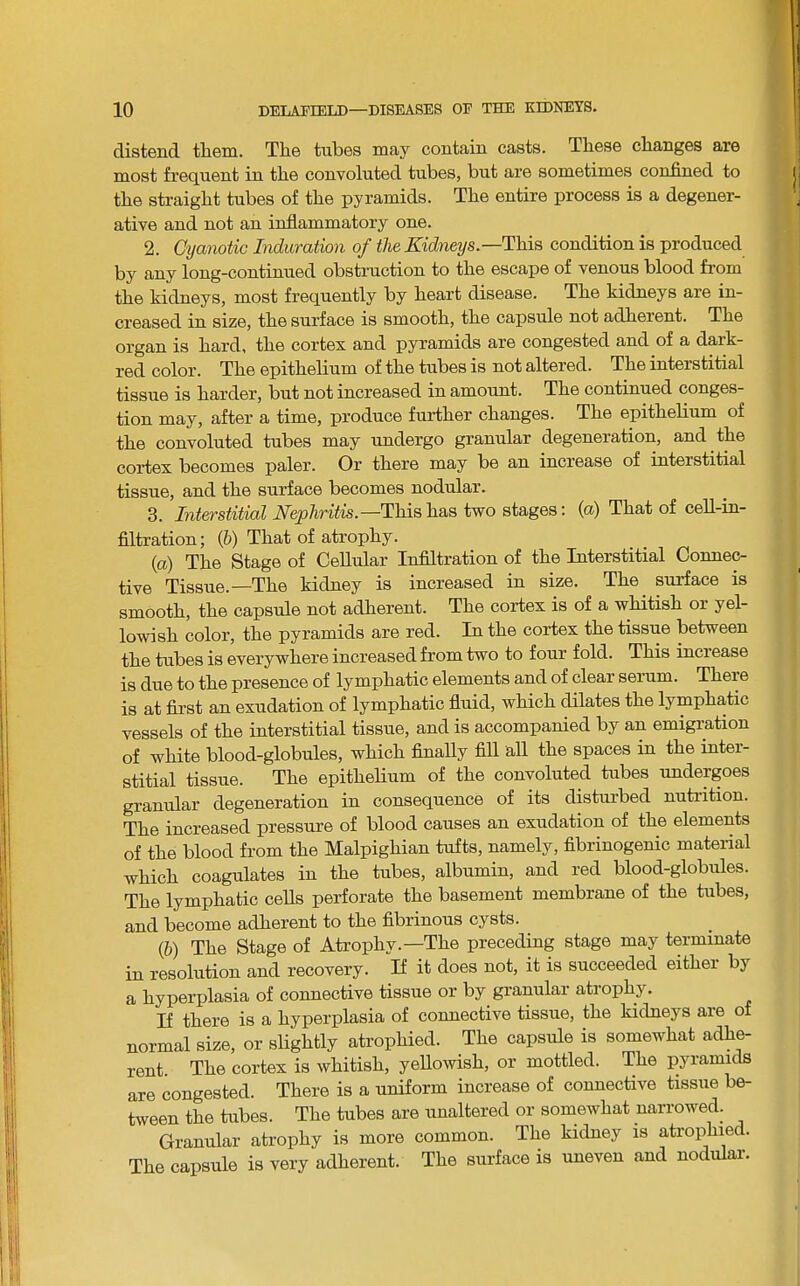 distend tliem. The tubes may contain casts. These changes are most frequent in the convoluted tubes, but are sometimes confined to the straight tubes of the pyramids. The entire process is a degener- ative and not an inflammatory one. 2. CtjanoUc Induration of the Kidi%eys.—Th.\fi condition is produced by any long-continued obstruction to the escape of venous blood from the kidneys, most frequently by heart disease. The kidneys are in- creased in size, the surface is smooth, the capsule not adherent. The organ is hard, the cortex and pyramids are congested and of a dark- red color. The epithelium of the tubes is not altered. The interstitial tissue is harder, but not increased in amount. The continued conges- tion may, after a time, produce further changes. The epithelium of the convoluted tubes may undergo granular degeneration, and the cortex becomes paler. Or there may be an increase of interstitial tissue, and the surface becomes nodular. 3. Interstitial This has two stages; {a) That of cell-in- filtration; (6) That of atrophy. (a) The Stage of Cellular Infiltration of the Interstitial Connec- tive Tissue.—The kidney is increased in size. The surface is smooth, the capsule not adherent. The cortex is of a w-hitish or yel- lowish color, the pyramids are red. In the cortex the tissue between the tubes is everywhere increased from two to four fold. This increase is due to the presence of lymphatic elements and of clear serum. There is at first an exudation of lymphatic fluid, which dilates the lymphatic vessels of the interstitial tissue, and is accompanied by an emigration of white blood-globules, which Anally flU all the spaces in the inter- stitial tissue. The epithelium of the convoluted tubes undergoes granular degeneration in consequence of its disturbed nutrition. The increased pressure of blood causes an exudation of the elements of the blood from the Malpighian tufts, namely, flbrinogenic material which coagulates in the tubes, albumin, and red blood-globules. The lymphatic cells perforate the basement membrane of the tubes, and become adherent to the fibrinous cysts. (b) The Stage of Atrophy.—The preceding stage may terminate in resolution and recovery. If it does not, it is succeeded either by a hyperplasia of connective tissue or by granular atrophy. If there is a hyperplasia of connective tissue, the kidneys are of normal size, or slightly atrophied. The capsule is somewhat adhe- rent The cortex is whitish, yellowish, or mottled. The pyramids are congested. There is a uniform increase of connective tissue be- tween the tubes. The tubes are unaltered or somewhat narrowed. Granular atrophy is more common. The kidney is atrophied. The capsule is very adherent. The surface is uneven and nodulai.