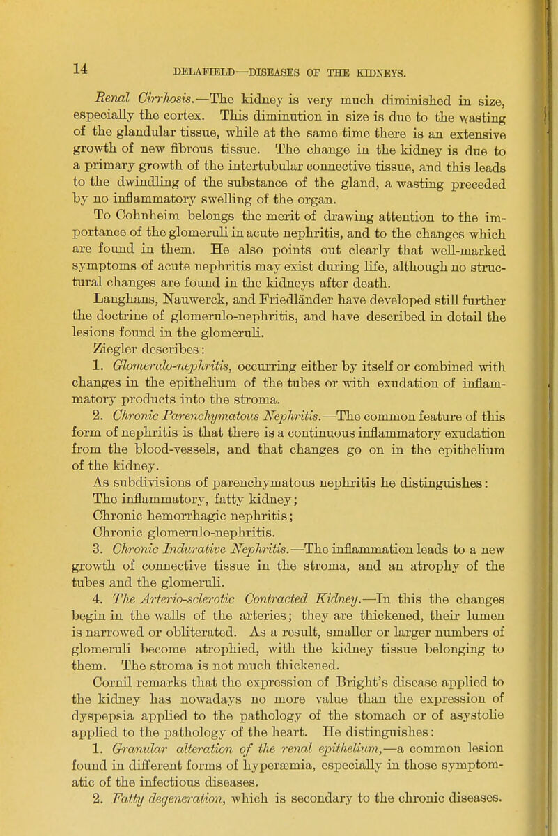 Renal Chrhosis.—The kidney is very much diminished in size, especially the cortex. This diminution in size is due to the yfasting of the glandular tissue, while at the same time there is an extensive growth of new fibrous tissue. The change in the kidney is due to a primary growth of the intertubular connective tissue, and this leads to the dwindling of the substance of the gland, a wasting preceded by no inflammatory swelling of the organ. To Cohnlieim belongs the merit of drawing attention to the im- portance of the glomeruli in acute nephritis, and to the changes which are foimd in them. He also points out clearly that well-marked symptoms of acute nephritis may exist during life, although no struc- tural changes are found in the kidneys after death. Langhans, Nauwerck, and Friedlander have developed still further the doctrine of glomerulo-nephritis, and have described in detail the lesions found in the glomeruli. Ziegler describes; 1. Olomerulo-nepliritis, occurring either by itself or combined with changes in the epithelium of the tubes or with exudation of inflam- matory products into the stroma. 2. Chronic Parenchymatous Nephritis.—The common feature of this form of nephritis is that there is a continuous inflammatory exudation from the blood-vessels, and that changes go on in the epithelium of the kidney. As subdivisions of parenchymatous nephritis he distinguishes; The inflammatory, fatty kidney; Chronic hemorrhagic nephritis; Chronic glomerulo-nephritis. 3. Chronic Indurative Nephritis.—The inflammation leads to a new growth of connective tissue in the stroma, and an atrophy of the tubes and the glomeruli. 4. The Arteriosclerotic Contracted Kidney.—In this the changes begin in the walls of the arteries; they are thickened, their lumen is narrowed or obliterated. As a result, smaller or lai’ger numbers of glomeruli become atrophied, with the kidney tissue belonging to them. The stroma is not much thickened. Cornil remarks that the expression of Bright’s disease applied to the kidney has nowadays no more value than the exiiression of dyspepsia applied to the pathology of the stomach or of asystolie applied to the pathology of the heart. He distinguishes: 1. Granular alteration of the renal epithelium,—a common lesion found in different forms of hypersemia, especially in those symptom- atic of the infectious diseases. 2. Fatty degeneration, which is secondary to the chronic diseases.