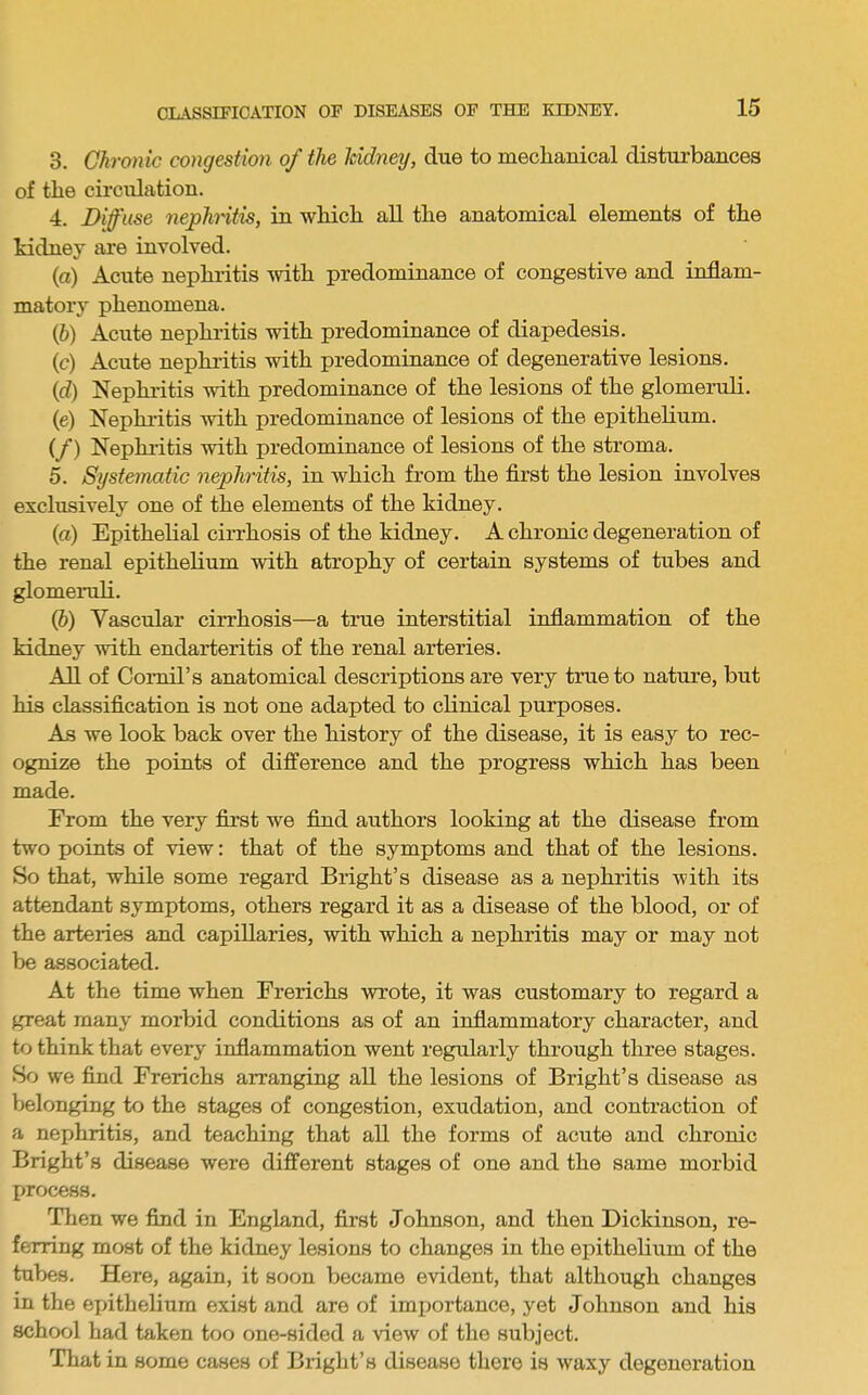 3. Chronic congestion of the Udney, due to mechanical disturbances of the circulation. 4. Diffuse nephntis, in which all the anatomical elements of the kidney are involved. (а) Acute nephritis with predominance of congestive and inflam- matory phenomena. (б) Acute nephritis with predominance of diapedesis. (c) Acute nephritis with predominance of degenerative lesions. (d) Nephritis Avith predominance of the lesions of the glomeruli. (e) Nephritis with predominance of lesions of the epithelium. (/) Nephritis with predominance of lesions of the stroma. 5. Systematic nephritis, in which from the first the lesion involves exclusively one of the elements of the kidney. (а) Epithelial cirrhosis of the kidney. A chronic degeneration of the renal epithelium with atrophy of certain systems of tubes and glomexnili. (б) Vascular cirrhosis—a true interstitial inflammation of the kidney with endarteritis of the renal arteries. All of Comil’s anatomical descriptions are very tmeto nature, but his classification is not one adapted to clinical purposes. As we look back over the history of the disease, it is easy to rec- ognize the points of difference and the progress which has been made. From the very first we find authors looking at the disease from two points of view: that of the symptoms and that of the lesions. So that, while some regard Bright’s disease as a nephritis with its attendant symptoms, others regard it as a disease of the blood, or of the arteries and capillaries, with which a nephritis may or may not be associated. At the time when Frerichs wrote, it was customary to regard a great many morbid conditions as of an inflammatory character, and to think that every inflammation went regularly through three stages. So we find Frerichs arranging all the lesions of Bright’s disease as belonging to the stages of congestion, exudation, and contraction of a nephritis, and teaching that all the forms of acute and chronic Bright’s disease were different stages of one and the same morbid process. Then we find in England, first Johnson, and then Dickinson, re- ferring most of the kidney lesions to changes in the epithelium of the tubes. Here, again, it soon became evident, that although changes in the epithelium exist and are of importance, yet Johnson and his school had taken too one-sided a view of the subject. That in some cases of Bi'ight’s disease there is waxy degeneration