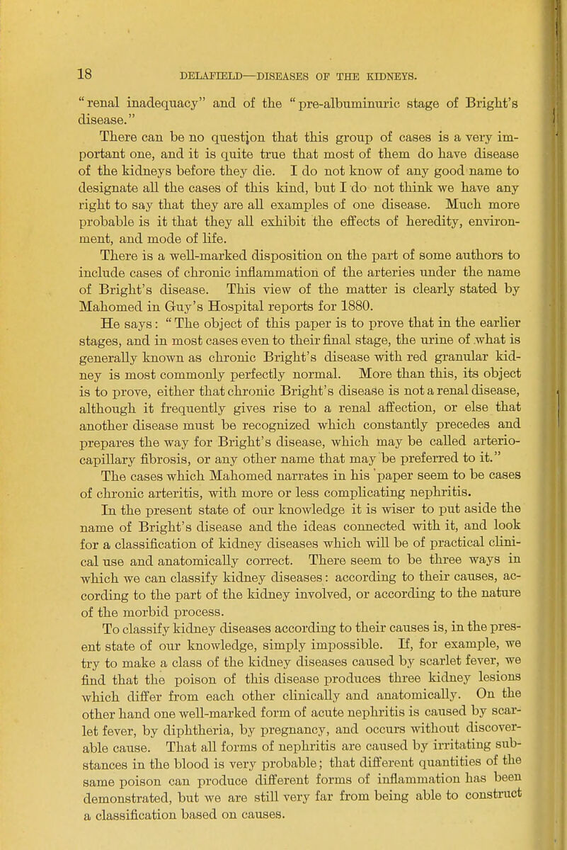 “renal inadequacy” and of tlie “pre-albuminnric stage of Briglit’s disease. ” There can be no qnestjon that this group of cases is a very im- portant one, and it is quite true that most of them do have disease of the kidneys before they die. I do not know of any good name to designate all the cases of this kind, but I do not think we have any right to say that they are aU examples of one disease. Much more probable is it that they all exhibit the effects of heredity, environ- ment, and mode of life. There is a well-marked disposition on the part of some authors to include cases of chronic inflammation of the arteries under the name of Bright’s disease. This view of the matter is clearly stated by Mahomed in Guy’s Hospital reports for 1880. He says: “ The object of this paper is to prove that in the earlier stages, and in most cases even to their final stage, the urine of what is generally known as chronic Bright’s disease with red granular kid- ney is most commonly perfectly normal. More than this, its object is to prove, either that chronic Bright’s disease is not a renal disease, although it frequently gives rise to a renal affection, or else that another disease must be recognized which constantly precedes and prepares the way for Bright’s disease, which may be called arterio- capillary fibrosis, or any other name that may be preferred to it.” The cases which Mahomed narrates in his 'paper seem to be cases of chronic arteritis, with more or less complicating nephritis. In the present state of our knowledge it is wiser to put aside the name of Bright’s disease and the ideas connected with it, and look for a classification of kidney diseases which will be of practical clini- cal use and anatomically correct. There seem to be three ways in which we can classify kidney diseases: according to their causes, ac- cording to the part of the kidney involved, or according to the nature of the morbid process. To classify kidney diseases according to their causes is, in the pres- ent state of our knowledge, simply impossible. If, for example, we try to make a class of the kidney diseases caused by scarlet fever, we find that the poison of this disease produces three kidney lesions which differ from each other clinically and anatomically. On the other hand one well-marked form of acute nephritis is caused by scar- let fever, by diphtheria, by pregnancy, and occurs without discover- able cause. That all forms of nephritis are caused by irritating sub- stances in the blood is very probable; that different quantities of the same poison can produce different forms of inflammation has been demonstrated, but we are still very far from being able to construct a classification based on causes.