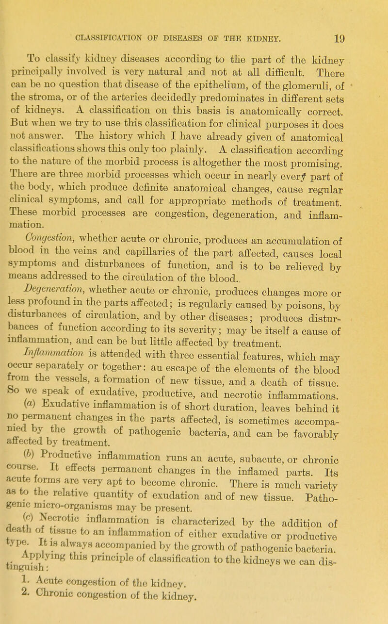 To classify kidney diseases according to tlie part of the kidney principally involved is very natural and not at all difficult. There can be no question that disease of the epithelium, of the glomeruli, of the stroma, or of the arteries decidedly predominates in different sets of kidneys. A classification on this basis is anatomically correct. But when we try to use this classification for clinical purposes it does not answer. The history which I have abeady given of anatomical classifications shows this only too plainly. A classification according to the nature of the morbid process is altogether the most promising. There are three morbid processes which occur in nearly ever/ part of the body, which produce definite anatomical changes, cause regular clinical symptoms, and call for appropriate methods of treatment. These morbid processes are congestion, degeneration, and inflam- mation. Congestion, whether acute or chronic, produces an accumulation of blood in the veins and capillaries of the part affected, causes local symptoms and disturbances of function, and is to be relieved by means addressed to the circulation of the blood.. Degeneration, whether acute or chronic, produces changes more or less profound in the parts affected; is regularly caused by poisons, by disturbances of circulation, and by other diseases; xiroduces distur- bances of function according to its severity; may be itself a cause of inflammation, and can be but little affected by treatment. Inflammation is attended with three essential features, which may occur separately or together: an escape of the elements of the blood bom the vessels, a formation of new tissue, and a death of tissue, bo we speak of exudative, productive, and necrotic inflammations. (а) Exudative inflammation is of short duration, leaves behind it no pe^anent changes in the parts affected, is sometimes accompa- nmd by the growth of pathogenic bacteria, and can be favorably affected by treatment. (б) Productive inflammation runs an acute, subacute, or chronic course It effects permanent changes in the inflamed parts. Its acute forms are very apt to become chronic. Tliere is much variety as to the relative quantity of exudation and of new tissue. Patho- genic micro-organisms may be present. (c) Necrotic inflammation is characterized by the addition of death of hssue to an inflammation of eitlier exudative or productive ^ pe. it IS always accompanied l)y the growth of pathogenic bacteria. yiDg this i^rinciifle of classification to the kidneys we can dis- tinguish : 1. Acute congestion of tlie kidney. 2. Chronic congestion of the kidney.