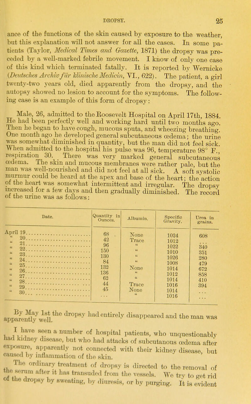 ance of the functions of the skin caused by exposure to the weather, but this explanation will not answer for all the cases. In some pa- tients (Taylor, 3Iedical Times and Gazette, 1871) the dropsy was pre- ceded by a well-marked febrile movement. I know of only one case of this kind which terminated fatally. It is reported by Wernicke (Deidsches ArcMv fiir Tdinische Medicin, VI., 622). The patient, a girl twenty-two years old, died apparently from the dropsy, and the autopsy showed no lesion to account for the symptoms. The follow- ing case is an example of this form of dropsy: Male, 26, admitted to the Eoosevelt Hospital on April 17th, 1884. He had been perfectly weU and working hard until two months ago.' Then he began to have cough, mucous sputa, and wheezing breathing. One month ago he developed general subcutaneous oedema; the urine ^s somewhat diminished in quantity, but the man did not feel sick. When admitted to the hospital his pulse was 96, temperature 98° F., respiration 30. There was very marked general subcutaneous oedema. The skin and mucous membranes were rather pale, but the man was weU-nourished and did not feel at all sick. A soft systolic mu^ur could be heard at the apex and base of the heart; the action oi the heart was somewhat intermittent and irregular. The dropsy increasecl for a few days and then gradually diminished. The record of tne unne was as follows: Date. Quantity in Ounces. Albumin. Specific Gravity. Urea in grains. April 19 68 . 42 96 150 130 84 132 136 62 44 1024 1012 1022 1010 1026 608 U 20 U 21 (( 340 351 280 479 672 858 410 394 U 22 (( w 2.3 (( u 24 (( u 2.5 -..-r 1008 1014 1012 u 26 JN one (( u 27 (( 28 rr. 1014 u 29 1 race 1016 1014 1016 u 30 None — - . . . apparen%wen.*^® disappeared and the man was I have seen a number of hospital patients, Avho unquestionably had kidney disease, but who had attacks of subcutanous oedema after exposure, ajyarently not connected with their kidney disease, but caused by inflammation of the skin. Tlie ordinary treatment of dropsy is directed to the removal of he serum aftfir it has transuded from the vessels. Wo try to get rid le dropsy by sweating, by dinresia, or by purging. It is evident