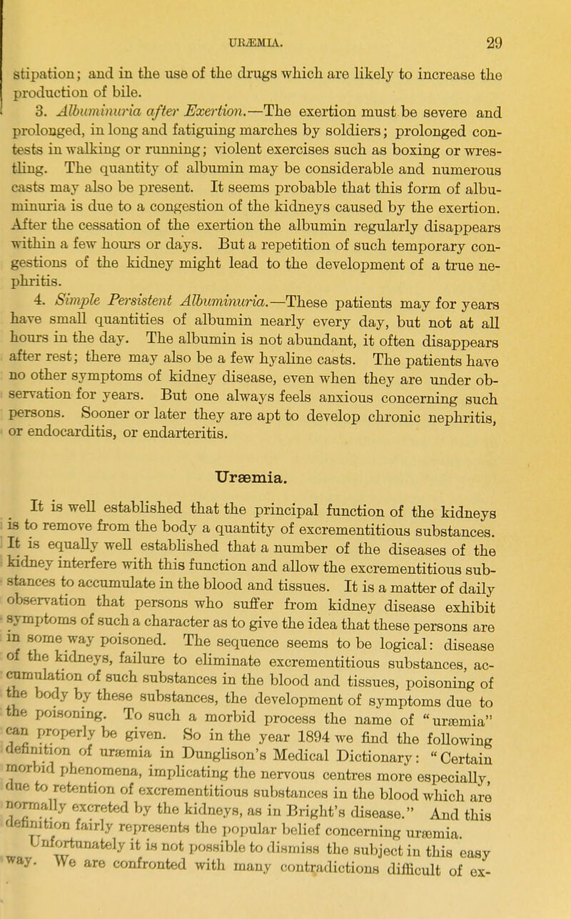 stipatiou; and in the use of the drugs which are likely to increase the production of bile. 3. Albuminuria afteft' Exertion.—The exertion must be severe and prolonged, in long and fatiguing marches by soldiers; prolonged con- tests in walking or ninning; violent exercises such as boxing or wres- tling. The quantity of albumin may be considerable and numerous casts may also be present. It seems probable that this form of albu- minuria is due to a congestion of the kidneys caused by the exertion. After the cessation of the exertion the albumin regularly disappears within a few houi-s or days. But a repetition of such temporary con- gestions of the kidney might lead to the development of a true ne- phritis. 4. Simple Persistent Albuminuria.—These patients may for years have small quantities of albumin nearly every day, but not at all hours in the day. The albumin is not abundant, it often disappears after rest; there may also be a few hyaline casts. The patients have no other symptoms of kidney disease, even when they are under ob- servation for years. But one always feels anxious concerning such persons. Sooner or later they are apt to develop chronic nephritis, or endocarditis, or endarteritis. Uraemia. It is well established that the principal function of the kidneys is to remove from the body a quantity of excrementitious substances. It is equaUy weU established that a number of the diseases of the kidney interfere with this function and allow the excrementitious sub- stances to accumulate in the blood and tissues. It is a matter of daily observation that persons who suffer from kidney disease exhibit - symptoms of such a character as to give the idea that these persons are in some way poisoned. The sequence seems to be logical: disease of the kidneys, failure to eliminate excrementitious substances, ac- ramulation of such substances in the blood and tissues, poisoning of the body by these substances, the development of symptoms due to the poisoning. To such a morbid process the name of “unemia” can properly be given. So in the year 1894 we find the foUowing definition of uremia in Dunglison’s Medical Dictionary: “Certain morbid phenomena, implicating the nervous centres more especially, due to retention of excrementitious substances in the blood which are nomally excreted by the kidneys, as in Bright’s disease.” And this definition fairly represents the popular belief concerning uriemia. Unfortunately it is not possible to dismiss the subject in this easy way. We are confronted with many contradictions difficult of ex-