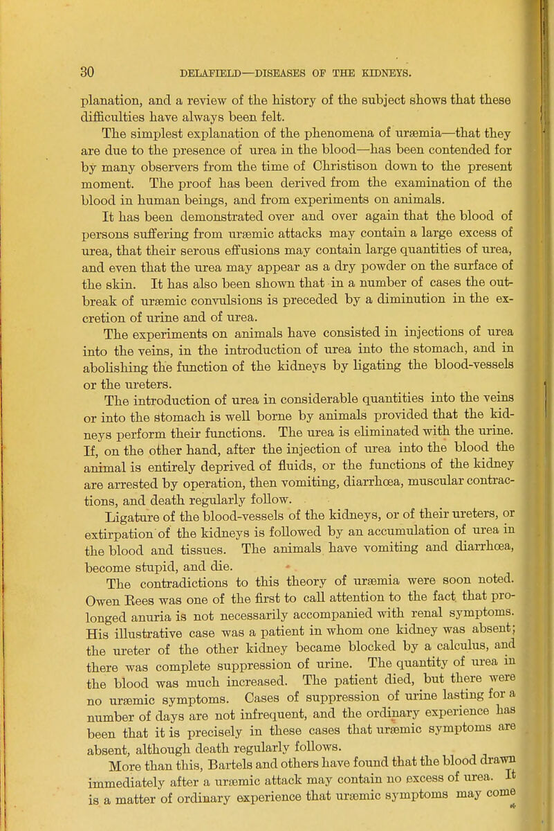 planation, and a review of tlie history of the subject shows that these difficulties have always been felt. The simplest explanation of the phenomena of ursemia—that they are due to the presence of urea in the blood—has been contended for by many observers from the time of Christison down to the present moment. The proof has been derived from the examination of the blood in human beings, and from experiments on animals. It has been demonstrated over and over again that the blood of persons suffering from uraemic attacks may contain a large excess of urea, that their serous effusions may contain large quantities of urea, and even that the urea may appear as a dry powder on the surface of the skin. It has also been shown that in a number of cases the out- break of uraemic convulsions is preceded by a diminution in the ex- cretion of urine and of urea. The experiments on animals have consisted in injections of urea into the veins, in the introduction of urea into the stomach, and in abolishing the function of the kidneys by ligating the blood-vessels or the ureters. The introduction of urea in considerable quantities into the veins or into the stomach is well borne by animals provided that the kid- neys perform their functions. The urea is eliminated with the urine. If, on the other hand, after the injection of urea into the blood the animal is entirely deprived of fluids, or the functions of the kidney are arrested by operation, then vomiting, diarrhoea, muscular contrac- tions, and death regularly follow. Ligature of the blood-vessels of the kidneys, or of their ureters, or extirpation of the kidneys is followed by an accumulation of urea in the blood and tissues. The animals have vomiting and diarrhoea, become stupid, and die. The contradictions to this theory of uraamia were soon noted. Owen Eees was one of the first to caU attention to the fact that pro- longed anuria is not necessarily accompanied with renal symptoms. His illustrative case was a patient in whom one kidney was absent; the ureter of the other kidney became blocked by a calculus, and there was complete suppression of urine. The quantity of urea in the blood was much increased. The patient died, but there were no urcemic symptoms. Cases of suppression of urine lasting for a number of days are not infrequent, and the ordinary experience has been that it is precisely in these cases that ursemic symptoms are absent, although death regularly follows. More than this, Bartels and others have found that the blood draira immediately after a urtemic attack may contain no excess of urea. It is a matter of ordinary experience that uraemic symptoms may come