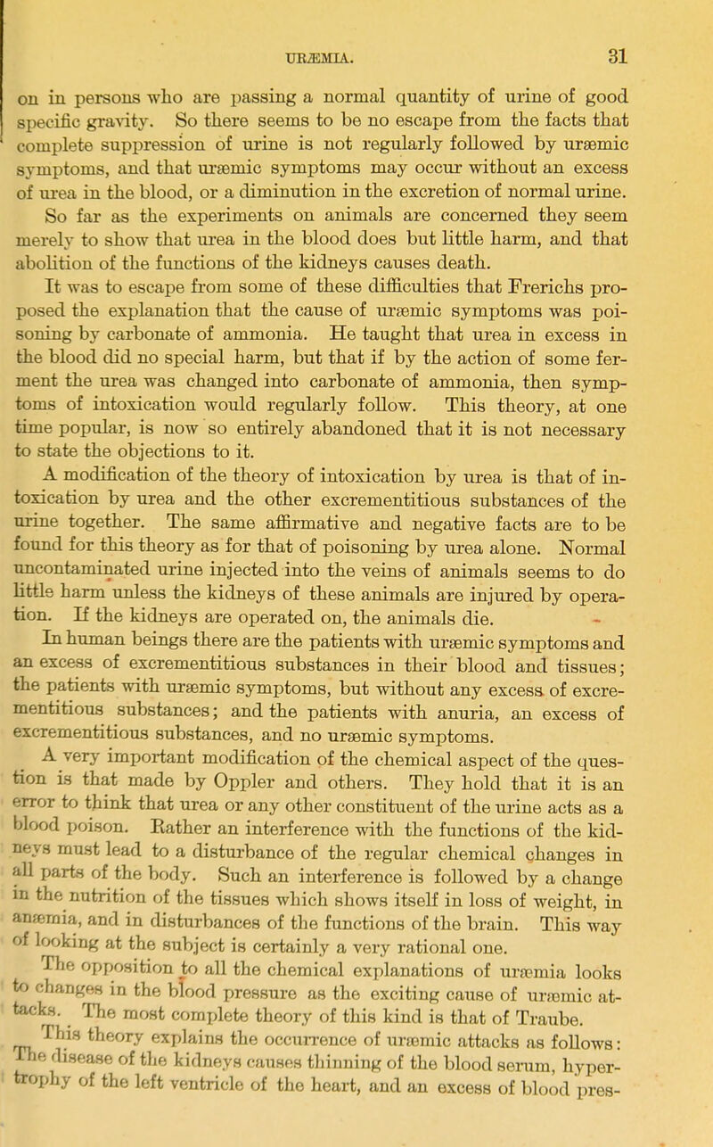 on in persons who are passing a normal quantity of urine of good specific gra^dty. So there seems to be no escape from the facts that complete suppression of urine is not regularly followed by uraemic symptoms, and that uraemic symptoms may occur without an excess of urea in the blood, or a diminution in the excretion of normal urine. So far as the experiments on animals are concerned they seem merely to show that urea in the blood does but little harm, and that abolition of the functions of the kidneys causes death. It was to escape from some of these difficulties that Frerichs pro- posed the explanation that the cause of uraemic symptoms was poi- soning by carbonate of ammonia. He taught that urea in excess in the blood did no special harm, but that if by the action of some fer- ment the urea was changed into carbonate of ammonia, then symp- toms of intoxication would regularly follow. This theory, at one time popular, is now so entirely abandoned that it is not necessary to state the objections to it. A modification of the theory of intoxication by urea is that of in- toxication by urea and the other excrementitious substances of the urine together. The same affirmative and negative facts are to be found for this theory as for that of poisoning by urea alone. Normal uncontaminated urine injected into the veins of animals seems to do little harm unless the kidneys of these animals are injured by opera- tion. If the kidneys are operated on, the animals die. In human beings there are the patients with uraemic symptoms and an excess of excrementitious substances in their blood and tissues; the patients with uraemic symptoms, but without any excess of excre- mentitious substances; and the patients with anuria, an excess of excrementitious substances, and no uraemic symptoms. A verj' important modification of the chemical aspect of the ques- tion is that made by Oppler and others. They hold that it is an error to think that urea or any other constituent of the urine acts as a blood poison. Rather an interference with the functions of the kid- neys must lead to a disturbance of the regular chemical changes in all parts of the body. Such an interference is followed by a change in the nutrition of the tissues which shows itself in loss of weight, in anjeraia, and in disturbances of the functions of the brain. This way of looking at the subject is certainly a very rational one. The oj)position to all the chemical explanations of urfemia looks te changes in the blood pressure as the exciting caxise of urtemic at- tacks. The most comxdete theory of this kind is that of Traube. This theory explains the occiirrence of uraemic attacks as follows: Die disease of the kidneys causes thinning of the blood serum, hyper- trophy of the left ventricle of the heart, and an excess of blood pres-