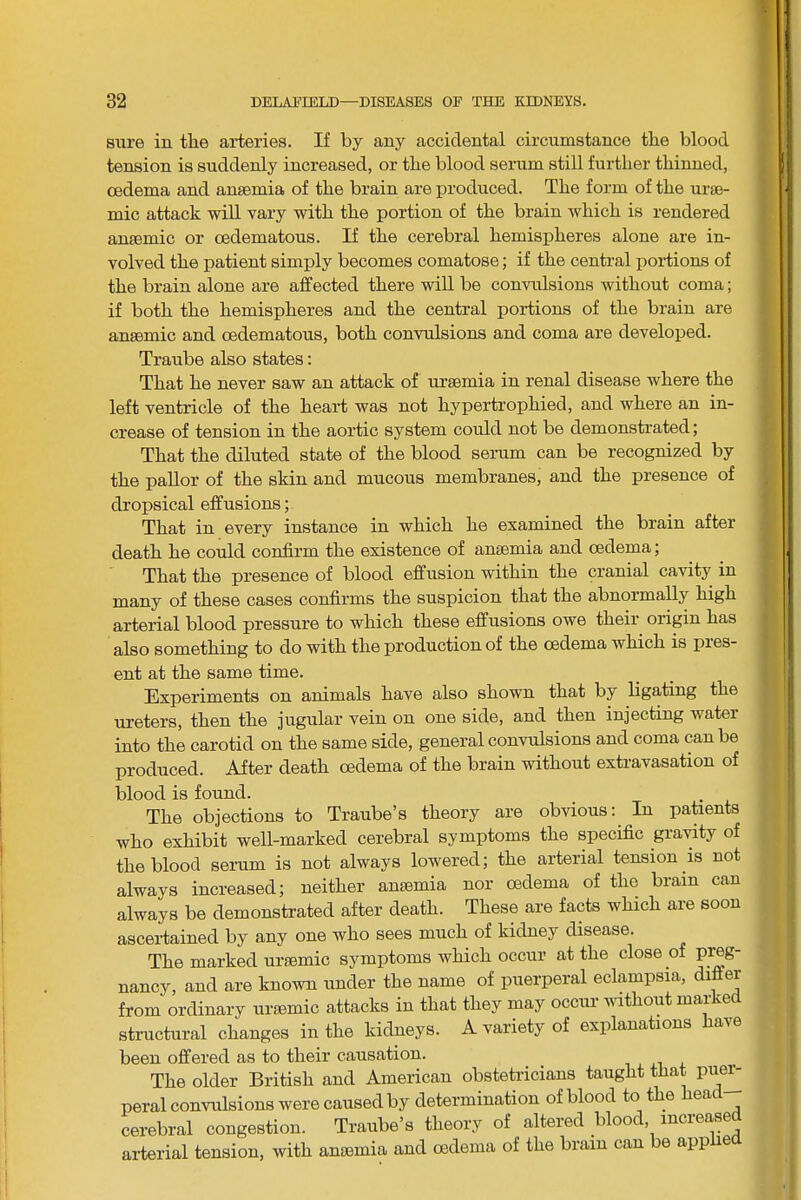 sure in the arteries. If by any accidental circumstance the blood tension is suddenly increased, or the blood serum still further thinned, oedema and anaemia of the brain are produced. The form of the urae- mic attack will vary with the portion of the brain which is rendex’ed anaemic or cedematous. If the cerebral hemispheres alone are in- volved the patient simply becomes comatose; if the central portions of the brain alone are affected there will be convulsions without coma; if both the hemispheres and the central portions of the brain are anaemic and cedematous, both convulsions and coma are developed. Traube also states: That he never saw an attack of uraemia in renal disease where the left ventricle of the heart was not hypertrophied, and where an in- crease of tension in the aortic system could not be demonstrated; That the diluted state of the blood serum can be recognized by the pallor of the skin and mucous membranes, and the presence of dropsical effusions; That in every instance in which he examined the brain after death he could confirm the existence of anaemia and oedema; That the presence of blood effusion within the cranial cavity in many of these cases confirms the suspicion that the abnormally high arterial blood pressure to which these effusions owe their origin has also something to do with the production of the oedema which is pies- ent at the same time. Experiments on animals have also shown that by ligating the ureters, then the jugular vein on one side, and then injecting water into the carotid on the same side, general convulsions and coma can be produced. After death oedema of the brain without extravasation of blood is found. The objections to Traube’s theory are obvious: In patients who exhibit well-marked cerebral symptoms the specific gra^nty of the blood serum is not always lowered; the arterial tension is not always increased; neither amemia nor oedema of the brain can always be demonstrated after death. These are facts which are soon ascertained by any one who sees much of kidney disease. The marked uraemic symptoms which occur at the close of preg- nancy, and are known under the name of puerperal eclampsia, difier from ordinary urasmic attacks in that they may occim without marked structural changes in the kidneys. A variety of explanations have been offered as to their causation. The older British and American obstetricians taught that pue^ peral convulsions were caused by determination of blood to the ea cerebral congestion. Traube’s theory of altered blood, increased arterial tension, with anaemia and oedema of the brain can be app e