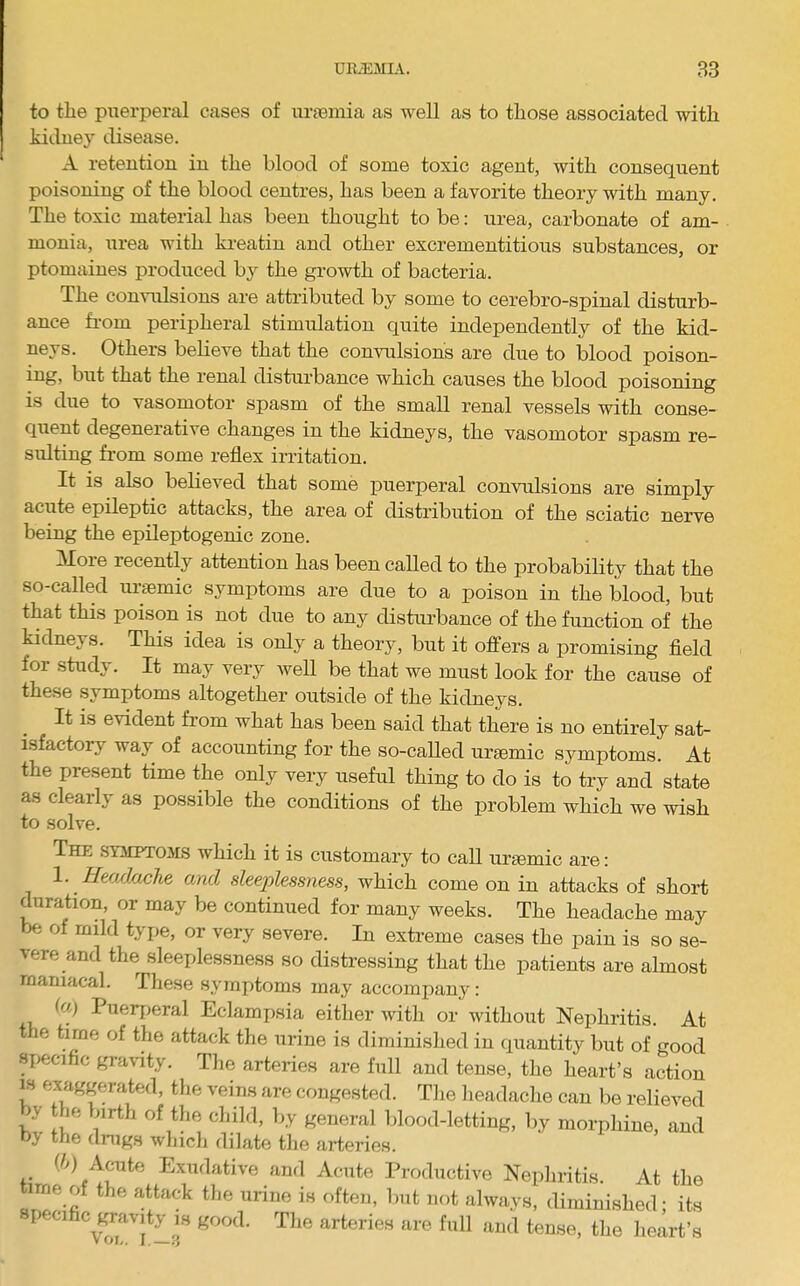 URiEMLV. 83 to tlie pixerpei-al cases of ursemia as well as to those associated with kiduey disease. A retention in the blood of some toxic agent, with consequent poisoning of the blood centres, has been a favorite theory with many. The toxic material has been thought to be: urea, carbonate of am- monia, iirea with ki’eatin and other excrementitious substances, or ptomaines produced by the growth of bacteria. The convulsions are attributed by some to cerebro-spinal disturb- ance from peripheral stimulation quite independently of the kid- neys. Others believe that the convulsions are due to blood poison- ing, but that the renal disturbance which causes the blood poisoning is due to vasomotor spasm of the small renal vessels with conse- quent degenerative changes in the kidneys, the vasomotor spasm re- sulting from some reflex irritation. It is also believed that some puerperal convulsions are simply acute epileptic attacks, the area of distribution of the sciatic nerve being the epileptogenic zone. Afore recently attention has been called to the probability that the so-called uraemic symptoms are due to a poison in the blood, but that this poison is not due to any disturbance of the function of the kidneys. This idea is only a theory, but it offers a promising fleld for study. It may very weU be that we must look for the cause of these symptoms altogether outside of the kidneys. It is evident from what has been said that there is no entirely sat- isfactory way of accounting for the so-called uraemic symptoms. At the present time the only very useful thing to do is to try and state as clearly as possible the conditions of the problem which we wish to solve. The symptoms which it is customary to call uraemic are: 1. Headache and sleeplessness, which come on in attacks of short ^ration, or may be continued for many weeks. The headache may be of mild type, or very severe. In extreme cases the pain is so se- vere and the sleeplessness so distressing that the patients are almost maniacal. These symptoms may accompany: (a,) Puerjjeral Eclampsia either with or without Nephritis. At t le time of the attack the urine is diminished in quantity but of good siiecific gra\lty. The arteries are full and tense, the heart’s action IS exaggerated, the veins are congested. The headache can be relieved >y the birth of the child, by general blood-letting, by morphine, and oy the dnigs which dilate tlie arteries. (/d Acute Exudative and Acute Productive Nephritis. At the time of the attack the urine is often, but not always, diminished; its peci IS good. The arteries are full and tense, the heart’s