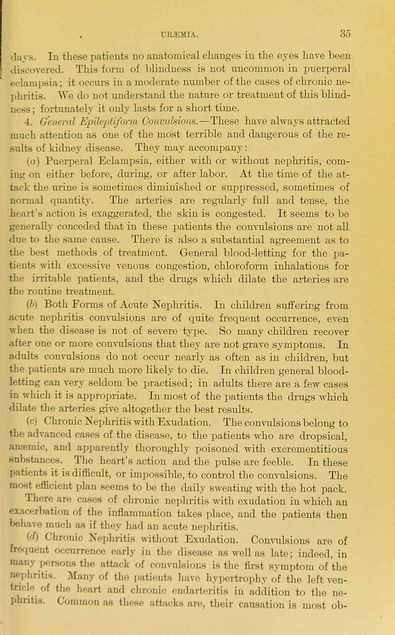 days. Ill these patients no anatomical changes in the eyes have been discovered. This form of blindness is not uncommon in puerperal eclampsia; it occurs in a moderate number of the cases of chronic ne- l>hritis. We do not understand the nature or treatment of this blind- ness ; fortunately it only lasts for a short time. 4. General Epilejytiform Convulsions.—These have always attracted much attention as one of the most terrible and dangerous of the re- sults of kidney disease. They may accompany : (a) Puerperal Eclampsia, either with or without nephritis, com- ing on either before, during, or after labor. At the time of the at- tack the urine is sometimes diminished or suppressed, sometimes of normal quantity. The arteries are regularly full and tense, the heart’s action is exaggerated, the skin is congested. It seems to be generally conceded that in these patients the commlsions are not all due to the same cause. There is also a substantial agreement as to the best methods of treatment. General blood-letting for the pa- tients with excessive venous congestion, chloroform inhalations for the irritable patients, and the drugs which dilate the arteries are the routine treatment. (b) Both Forms of Acute Nephritis. In children sufl’ering from acute nephritis convulsions are of quite frequent occurrence, even when the disease is not of severe type. So many children recover after one or more convulsions that they are not grave symptoms. In adults convulsions do not occur nearly as often as in children, but the patients are much more likely to die. In children general blood- letting can very seldom be practised; in adults there are a few cases in which it is appropriate. In most of the patients the drugs which dilate the arteries give altogether the best results. (c) Chronic Nephiitis with Exudation. The convulsions belong to the advanced cases of the disease, to the patients who are dropsical, anjemic, and apparently thoroughly poisoned with excrementitious substances. The heart’s action and the pulse are feeble. In these patients it is difficult, or impossible, to control the convulsions. The most efficient jdan seems to be the daily sweating with the hot pack. There are cases of chronic nex)liritis with exudation in which an exacerbation of the inflammation takes place, and the patients then behave much as if they had an acute iiex)hritis. (d) Chronic Nephiitis without Exudation. Commlsions are of frequent occurrence early in the di.sease as well as late; indeed, in many persons the attack of convulsions is the first sym])tom of the nerffiritis. Many of the jiatients liave hy])ertrophy of the left ven- tricle of the heart and chronic endarteritis in addition to the ne- phritis. Common as tliese attacks are, their causation is most ob-