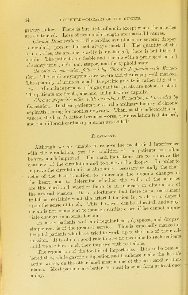gravity is low. There is but little albumin except when the arteries are contracted. Loss of flesh and strength are marked features. Chronic X»e(/e??erafiOH.—The cardiac symptoms are severe; di’opsy is regularly present but not always marked. The quantity of the urine varies, its speciflc gravity is unchanged, there is but little al- bumin. The patients are feeble and anasmic with a prolonged period of scanty urine, delirium, stupor, and the typhoid state. Chronic Degeneration followed hj Chronic Nephritis iciili Exuda- tion—The cardiac symptoms are severe and the dropsy well marked. The quantity of urine is small, its specific gravity is rather high than low. Albumin is present in large quantities, casts are not so constant. The patients are feeble, anaemic, and get worse rapidly. Chronic Nephritis either toith or ivithout Exudation, not preceded by Congestion—In these patients there is the ordinary history of chrome nephritis lasting for months or years. Then, as the endocarditis at - vances, the heart’s action becomes worse, the circulation is disturbed, and the different cardiac symptoms are added.' Treatment. Although we are unable to remove the mechanical interference with the circulation, yet the condition of the patients can often be very much improved. The main indications are to improve the character of the circulation and to remove the di’opsy. improve the circulation it is absolutely necessary to stady the chai- acter of the heart’s action, to appreciate the orgamc changes in the heart, and to determine whether the walls of the arteiie are thickened and whether there is an increase or diminution o the arterial tension. It is unfortunate that there is no instiumen to tell us certainly what the arterial tension is; we have to depend upon the sense of touch. This, however, can be educated, and a ph sician is not competent to manage cardiac cases if he cannot appi - ciate changes in arterial tension. jv.M-.av 111 many patients n-itli an Irregular lieai-t, dyspneea anil d ops, simple rest is of the greatest sen lce. J hospital patients rvho have tried to work np to the t'™ ^ mission. It is often a good rule to give no medicine to such patients until we see how much they improve with rest alone. 3^. The regulation of the food is of importance. It is bered that, while gastric indigestion and flatulence make the hea t Ltion wor;e, on L other hand meat is one of the ^est ulants. Most patients are better for meat in some form at least one a day.