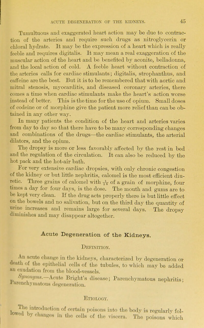 Tumultuous and exaggerated lieart action may be due to contrac- tion of the arteries and require such drugs as nitroglycerin or chloral hydi’ate. It may be the expression of a heart which is really feeble and requires digitalis. It may mean a real exaggeration of the muscular action of the heail and be benefited by aconite, belladonna, and the local action of cold. A feeble heart without contraction of the arteries calls for cardiac stimulants; digitalis, strophanthus, and cafl’eine are the best. But it is to be remembered that with aortic and mitral stenosis, myocarditis, and diseased coronary arteries, there comes a time when cardiac stimulants make the heart’s action worse instead of better. This is the time for the use of opium. Small doses of codeine or of morphine give the patient more relief than can be ob- tained in any other way. In many patients the condition of the heart and arteries varies from day to day so that there have to be many corresponding changes and combinations of the drugs—the cardiac stimulants, the arterial dilators, and the opium. The dropsy is more or less favorably affected by the rest in bed and the regulation of the circulation. It can also be reduced by the hot pack and the hot-air bath. For very extensive cardiac dropsies, with only chronic congestion of the kidney or but little nephritis, calomel is the most effi.cient diu- retic. Three grains of calomel with jA of a grain of morphine, four times a day for four days, is the dose. The mouth and gums are to be kept very clean. If the drag acts properly there is biit little effect on the bowels and no salivation, but on the third day the quantity of urine increases and remains large for several days. The dropsy diminishes and may disappear altogether. Acute Degeneration of tbe Kidneys. Definition. An acute change in the kidneys, characterized by degeneration or death of the epithelial cells of the tubules, to which may be added an exudation from the blood-vessels. Synvnyrns. Acute Bi-ight’s disease; Parenchymatous nephritis; 1 arenchymatous degeneration. Etiology. 1 of certain poisons into the body is regularly fol- owed by changes in the cells of the viscera. The poisons which