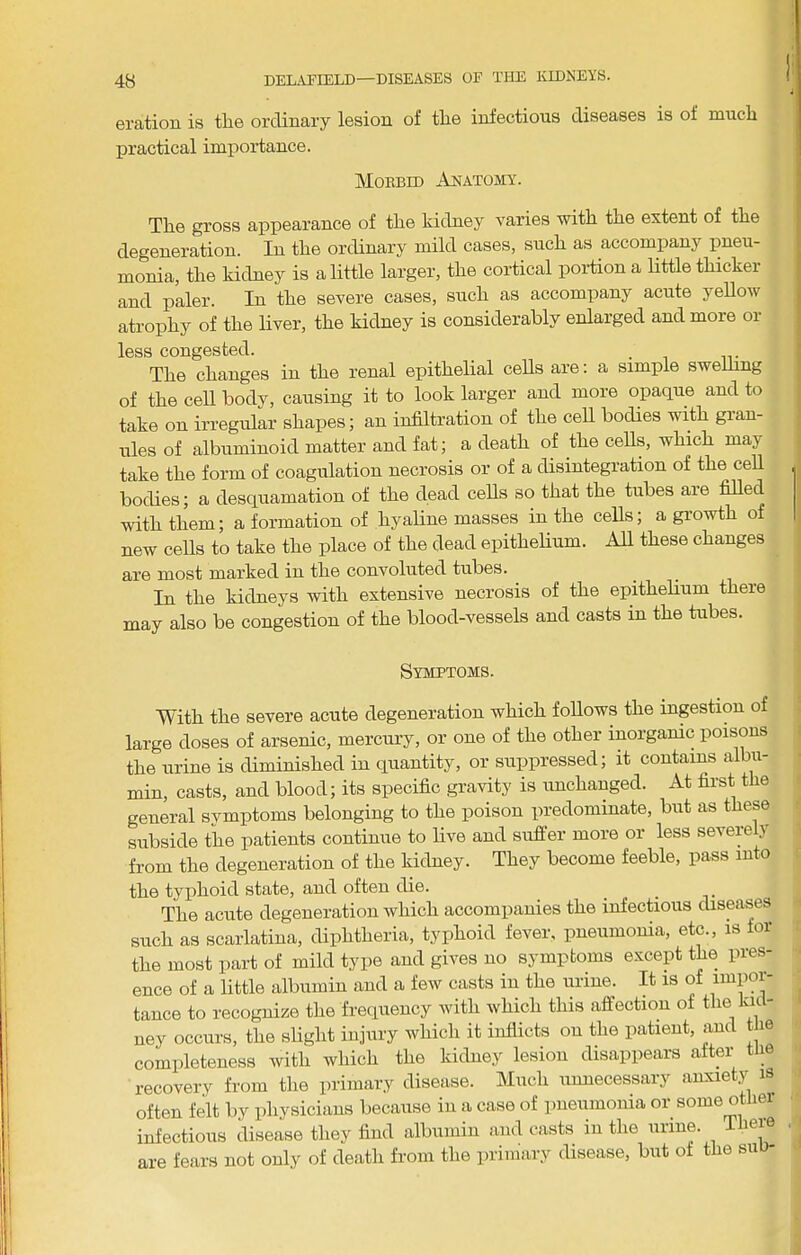 eration is the ordinary lesion of the infectious diseases is of much practical importance. Moebid Apiatomy. The gross appearance of the kidney varies with the extent of the degeneration. In the ordinary mild cases, such as accompany pneu- monia, the kidney is a little larger, the cortical portion a little thicker and paler. In the severe cases, such as accompany acute yeUow atrophy of the liver, the kidney is considerably enlarged and more or less congested. . The changes in the renal epithelial cells are: a simple swelhng of the cell body, causing it to look larger and more opaque and to take on irregular shapes; an infiltration of the cell bodies with gran- nies of albuminoid matter and fat; a death of the cells, which may take the form of coagulation necrosis or of a disintegration of the cell bodies; a desquamation of the dead cells so that the tubes are filled with them; a formation of hyaline masses in the cells; a growth of new cells to take the place of the dead epithelium. All these changes are most marked in the convoluted tubes. In the kidneys with extensive necrosis of the epithelium there may also be congestion of the blood-vessels and casts in the tubes. Symptoms. With the severe acute degeneration which follows the ingestion of large doses of arsenic, mercnry, or one of the other inorgamc poisons the urine is diminished in quantity, or suppressed; it contains albu- min, casts, and blood; its specific gravity is unchanged. At first the general svmptoms belonging to the poison predominate, but as these subside the patients continue to live and sufler more or less severely from the degeneration of the kidney. They become feeble, pass into the typhoid state, and often die. _ _ ^ ^ The acute degeneration which accompanies the infectious diseases such as scarlatina, diphtheria, typhoid fever, pneumonia, etc., is for the most part of mild type and gives no symptoms except the pres- ence of a little albumin and a few casts in the urine. It is of impor- tance to recognize the frequency with which this affection of the ku - ney occurs, the sHglit injury which it inflicts on the patient, and t le completeness with which the kidney lesion disappears after tlie recovery from the primary disease. Much unnecessary anxiety is often felt by physicians because in a case of pneumonia or some other infections disease they find albumin and casts in the urine. There are fears not only of death from the primary disease, but of the suo-