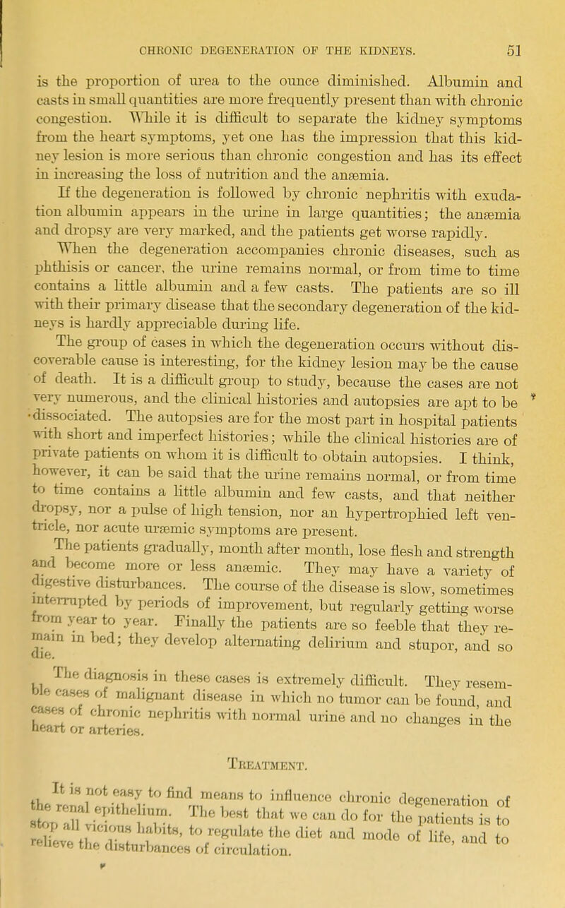 is the proportion of urea to the ounce diminished. Albumin and casts in small quantities are more frequently present than with chronic congestion. '^Miile it is difficult to separate the kidney symptoms fi-om the heart symptoms, yet one has the impression that this kid- ney lesion is more serious than chronic congestion and has its effect in increasing the loss of nutrition and the anaemia. If the degeneration is followed by chronic nephritis with exuda- tion albumin appears in the urine in large quantities; the amemia and di-opsy are very marked, and the patients get worse rapidly. When the degeneration accompanies chronic diseases, such as phthisis or cancer, the urine remains normal, or from time to time contains a little albumin and a few casts. The patients are so ill with their primary disease that the secondary degeneration of the kid- neys is hardly appreciable during life. The group of cases in which the degeneration occurs without dis- coverable cause is interesting, for the kidney lesion may be the cause of death. It is a difficidt group to study, because the cases are not very numerous, and the clinical histories and autopsies are apt to be •dissociated. The autopsies are for the most part in hospital patients vith short and imperfect histories; while the clinical histories are of private patients on whom it is difficult to obtain autopsies. I think, however, it can be said that the urine remains normal, or from time to time contains a little albumin and few casts, and that neither chopsy, nor a pulse of high tension, nor an hypertrophied left ven- tricle, nor acute uriemic symptoms are present. Tlie patients gi-adually, month after month, lose flesh and strength and become more or less anaemic. They may have a variety of digestive disturbances. The course of the disease is slow, sometimes interrupted by i>eriods of improvement, but regularly getting worse from year to year. Finally the patients are so feeble that they re- main in bed; they develop altemating delirium and stupor, and so The diagnosis in these cases is extremely difficult. They resem- ble cases of malignant disease in which no tumor can be found, and cases of chronic nei)hritis with normal urine and no changes in the neart or arteries. i REATMENT. ‘bivouic deRenemtiou of rriiU li,e ZL f to roKnlHte the diet ami mode of life, and to neve tlie disturbances of circulation.