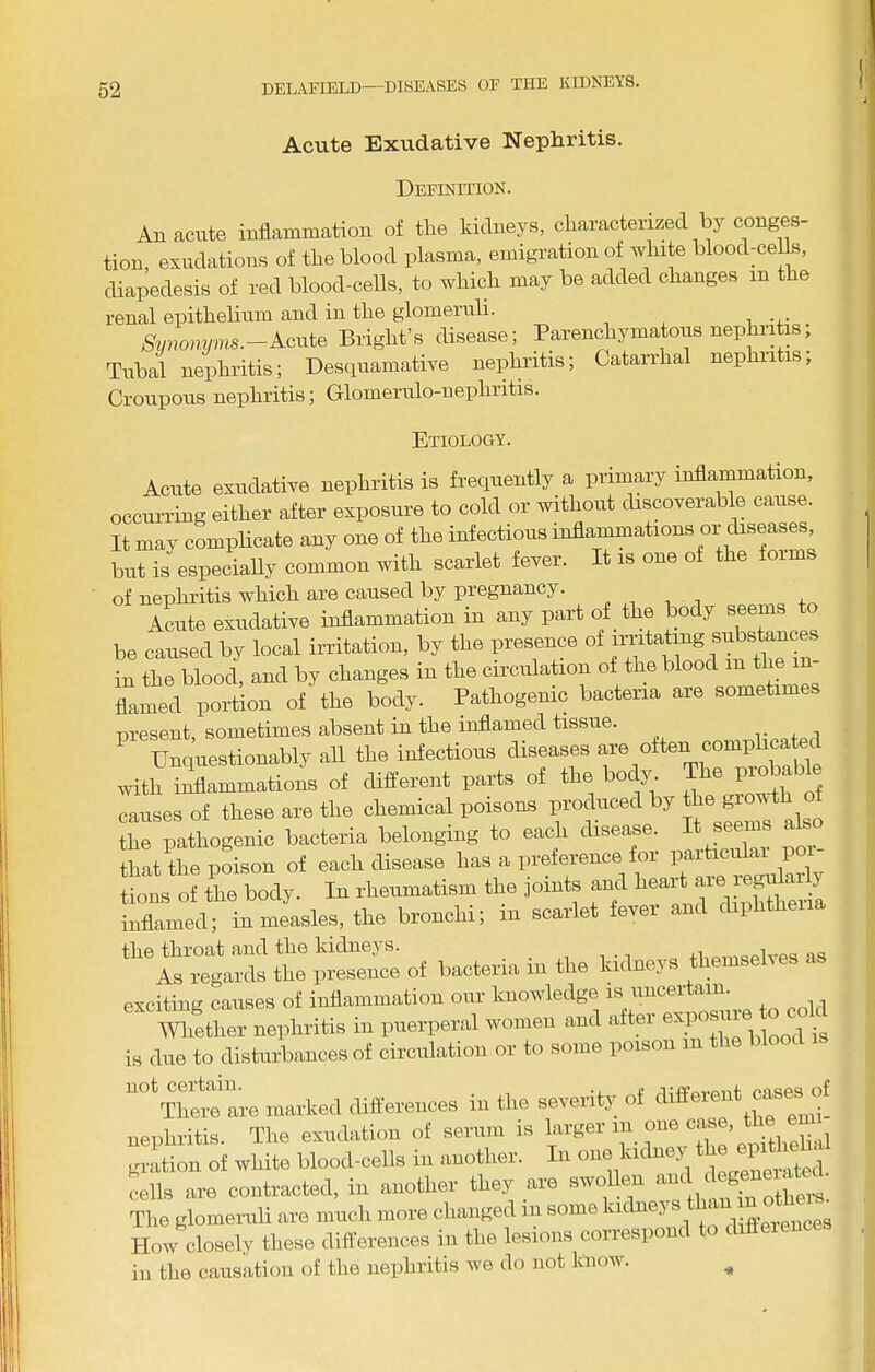 Acute Exudative Nephritis. Definition. Au acute inflammation of tlie kidneys, cliaractenzed by conges- tion, exudations of the blood plasma, emigration of white bloodmeUs, diapedesis of red blood-ceUs, to which may be added changes in the renal epithelium and in the glomeruli. Svnomnns.-Acuie Bright’s disease; Parenchymatous nephritm; Tubal nephritis; Desquamative nephritis; Catarrhal nephritis. Croupous nephritis; Glomeriilo-nephritis. Etiology. Acute exudative nephritis is frequently a primary inflarnmation, occurring either after exposure to cold or without discoverable cause. It may complicate any one of the infectious inflammations or diseases but is especially common with scarlet fever. It is one of the foim of nephritis which are caused by pregnancy. . , , t . Amite exudative inflammation in any part of the body seems to be caused by local irritation, by the presence in the blood, and by changes in the circulation of the blood in the in flamed portion of the body. Pathogemc bacteria are sometimes present, sometimes absent in the inflamed tissue. Unquestionably aU the infectious diseases are often comphcated with inflammations of different parts of the body The probable causes of these are the chemical poisons produced by a® ^rs als * the pathogenic bacteria belonging to each disease. I s^ms a^o that the poison of each disease has a in-eference for tions of the body. In rheumatism the joints and ? inflamed; in measles, the bronchi; m scarlet fever and diphtheria the throat and the kidneys. _ +Lpm«plves as As regards the presence of bacteria in the kidnej. ^ exciting causes of inflammation our knowledge is uncertain. mether nephritis in puerperal women and after is duo to disturbances of circiihatiou or to some poison lu the bloo ““\Tie“lre marked differences in the severity of different cases^of nephritis. The exudation of serum is larger in^ one case, gi-ation of white blood-cells in another. In one ludne,v ‘ ^ j cells are contracted, in another they are swollen The glomeruli are much more changed in some kidno,i s .jw . How closely these differences in the lesions correspond to diffeiences in the causation of the nephritis we do not know.