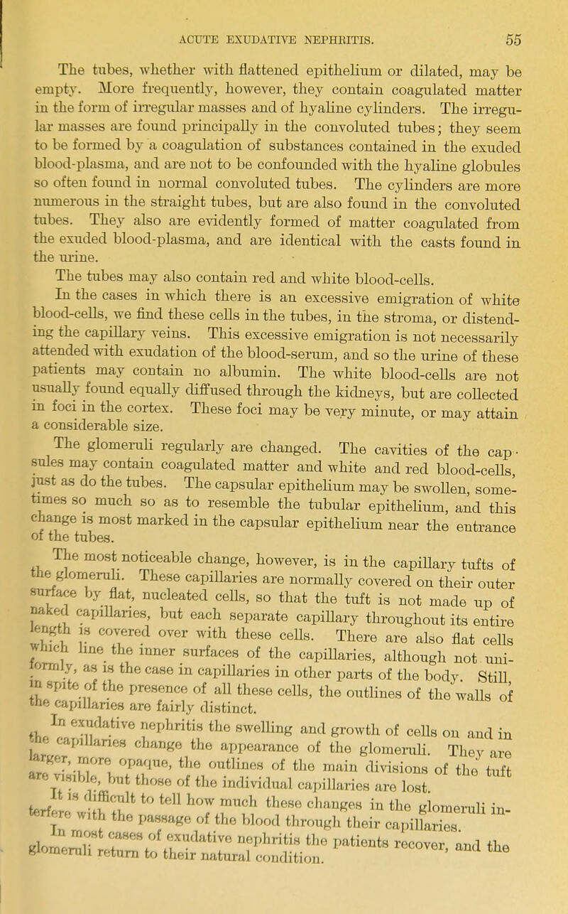 Tlie tubes, whether with flatteued epithelium or dilated, may be empty. More frequently, however, they contain coagulated matter in the form of iiTegular masses and of hyaline cylinders. The irregu- lar masses are found principally in the convoluted tubes; they seem to be formed by a coagulation of substances contained in the exuded blood-plasma, and are not to be confounded with the hyaline globules so often foimd in normal convoluted tubes. The cylinders are more numerous in the straight tubes, but are also found in the convoluted tubes. They also are evidently formed of matter coagulated from the exuded blood-plasma, and are identical with the casts found in the lU'ine. The tubes may also contain red and white blood-cells. In the cases in which there is an excessive emigration of white blood-cells, we find these cells in the txibes, in the stroma, or distend- ing the capillary veins. This excessive emigration is not necessarily attended with exudation of the blood-serum, and so the urine of these patients may contain no albumin. The white blood-cells are not usually foimd equally diffused through the kidneys, but are collected in foci in the cortex. These foci may be very minute, or may attain a considerable size. The glomeruli regularly are changed. The cavities of the cap • sules may contain coagulated matter and white and red blood-ceUs, just as do the tubes. The capsular epithelium may be swoUen, some- times so much so as to resemble the tubular epitheHum, and this change is most marked in the capsular epithelium near the entrance of the tubes. The most noticeable change, however, is in the capillary tufts of le glomeruli. These capillaries are normally covered on their outer surface liy fiat, nucleated cells, so that the tuft is not made up of naked capillanes, but each separate capiUary throughout its entire length IS covered over with these ceUs. There are also fiat ceUs ^hich line the inner surfaces of the capiUaries, although not uni- mniy, an is the case in capillaries in other parts of the body. StiU m spite of the presence of all these cells, the outlines of the walls of the capillaries are fairly distinct. nephritis the swelling and growth of cells on and in - api lanes change the appearance of the glomenili. Thev are Arger, more opaque, the outlines of the main divisions of the tuft are v.„We hut tl.oee of the imlivi.lual capillaries are lo“ difficult to tell how much these changes in the irlomemli In terfere with the passage of the bloo.l throupri^hei. clpilCr :jtr