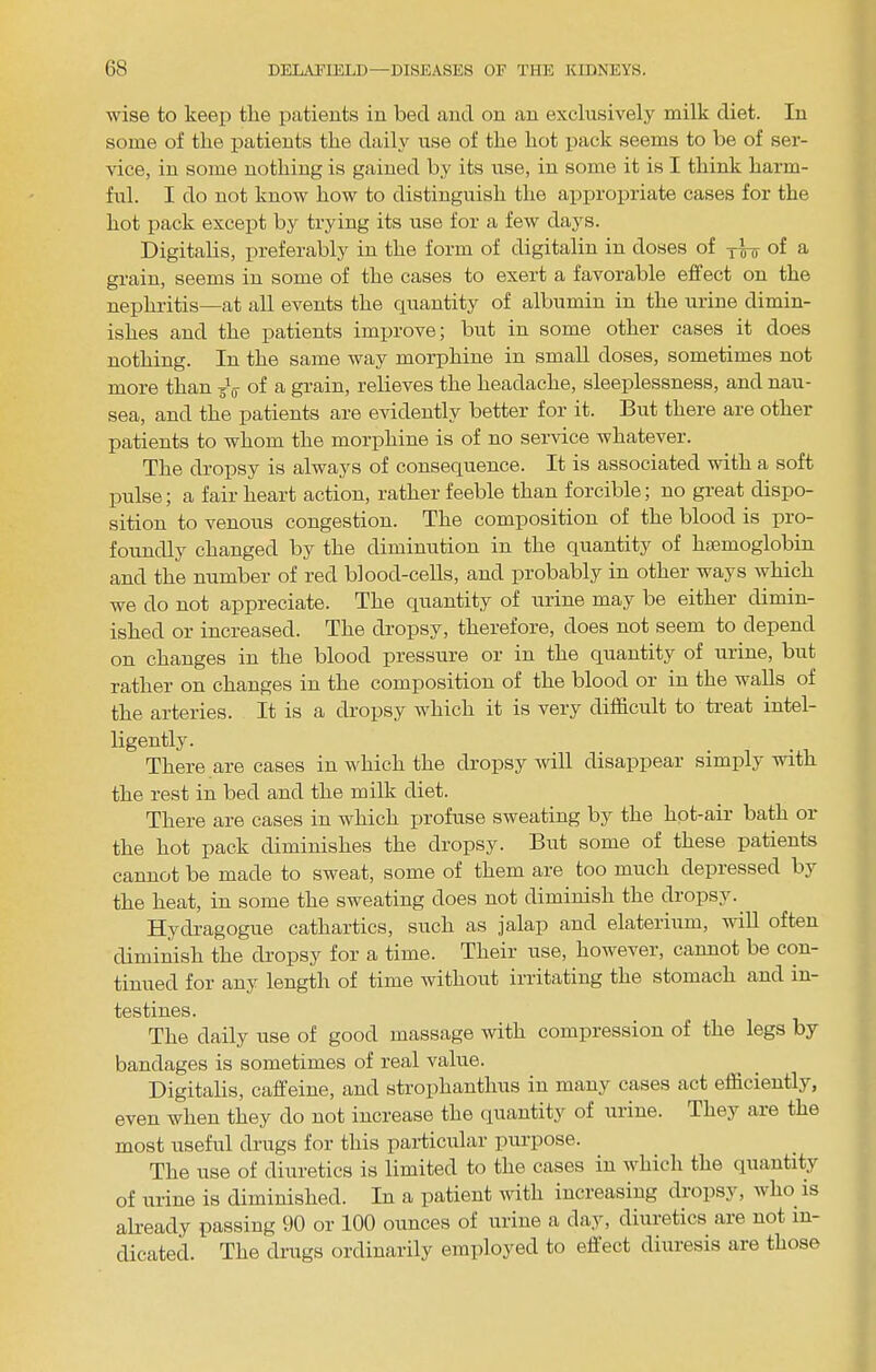wise to keep tlie patients in bed and on an exclusively milk diet. In some of the patients the daily use of the hot pack seems to be of ser- vice, in some nothing is gained by its use, in some it is I think harm- ful. I do not know how to distinguish the approiniate cases for the hot pack except by trying its use for a few days. Digitalis, preferably in the form of digitalin in doses of yVir of a grain, seems in some of the cases to exert a favorable eftect on the nephritis—at all events the quantity of albumin in the urine dimin- ishes and the patients imiirove; but in some other cases it does nothing. In the same way morphine in small doses, sometimes not more than yV of a grain, relieves the headache, sleeplessness, and nau- sea, and the patients are evidently better for it. But there are other patients to whom the morphine is of no service whatever. The dropsy is always of consequence. It is associated with a soft pulse; a fair heart action, rather feeble than forcible; no great dispo- sition to venous congestion. The composition of the blood is pro- foundly changed by the diminution in the quantity of hiemoglobin and the number of red blood-ceUs, and probably in other ways which we do not appreciate. The quantity of urine may be either dimin- ished or increased. The dropsy, therefore, does not seem to depend on changes in the blood pressure or in the quantity of urine, but rather on changes in the composition of the blood or in the walls of the arteries. It is a dropsy which it is very difficult to treat intel- ligently. _ There are cases in which the dropsy mil disappear simply with the rest in bed and the milk diet. There are cases in which jirofuse sweating by the hpt-air bath or the hot pack diminishes the dropsy. But some of these patients cannot be made to sweat, some of them are too much depressed by the heat, in some the sweating does not diminish the dropsy. Hydragogiie cathartics, such as jalap and elateriiim, will often diminish the dropsy for a time. Their use, however, cannot be con- tinued for any length of time without irritating the stomach and in- testines. The daily use of good massage with compression of the legs by bandages is sometimes of real value. Digitalis, caffeine, and stroxihanthiis in many cases act efficiently, even when they do not increase the quantit}'’ of urine. They aie the most useful drugs for this paidiciilar xiuiqiose. The use of diuretics is limited to the cases in which the quantity of urine is diminished. In a patient with increasing dropsy, who is already passing 90 or 100 ounces of urine a day, diuretics are not in- dicated. The drugs ordinarily employed to effect diuresis are those