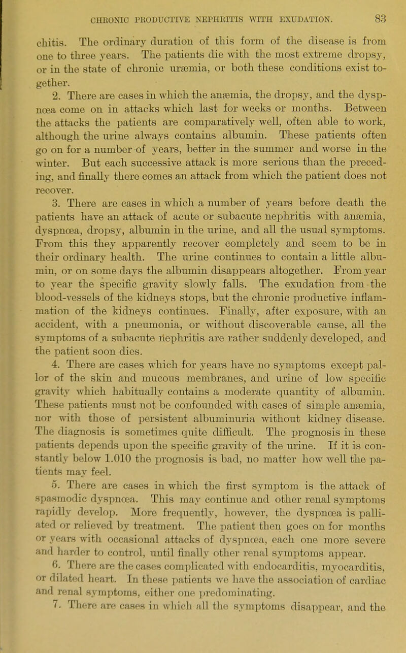 cliitis. The orcliuary clurutiou of this form of the disease is from one to three years. The patients die with the most extreme dropsy, or in the state of chronic nrsemia, or both these conditions exist to- gether. 2. There are cases in which the anaemia, the drox)sy, and the dysp- noea come on in attacks which last for weeks or months. Between the attacks the patients are comparatively well, often able to work, although the urine always contains albumin. These patients often go on for a number of years, better in the summer and worse in the winter. But each successive attack is more serious than the preced- ing, and finally there comes an attack from which the patient does not recover. 3. There are cases in which a number of years before death the patients have an attack of acute or subacute nephritis with anaemia, dyspnoea, dropsy, albumin in the urine, and all the usual symptoms. From this they apparently recover comj)letely and seem to be in their ordinary health. The urine continues to contain a little albu- min, or on some days the albumin disappears altogether. From year to year the specific gravity slowly falls. The exudation from the blood-vessels of the kidneys stops, but the chronic productive inflam- mation of the kidneys continues. Finally, after exposure, with an accident, with a pneumonia, or without discoverable cause, all the symptoms of a subacute fiephritis are rather suddenly developed, and the patient soon dies. 4. There are cases which for years have no symi)toms excei)t pal- lor of the skin and mucous membranes, and urine of low specific gi-avity which habitually contains a moderate quantity of albumin. These patients must not be confounded with cases of simple anaemia, nor with those of persistent albuminuria without kidney disease. The diagnosis is sometimes quite difiicidt. The prognosis in these Ijatients depends upon the specific gravity of the urine. If it is con- stantly below 1.010 the i)rognosis is bad, no matter how well the pa- tients may feel. o. There are cases in which the first symptom is the attack of spasmodic dysi)noea. This may continue and other renal symptoms rapidly develoj). More frequently, however, the dyspnoea is palli- ated or relieved by treatment. Tlie iiatient then goes on for months or years witli occasional attacks of dyspnoea, each one more severe and liarder to control, until finally other renal sym]itoms ajipear. 0. There are tlie cases com])licated with endocarditis, myocarditis, or dilated heart. In these ]>atients we have the association of cardiac and renal .symptoms, either o7ie ])redoininating. 7. There are cases in which all the symptoms disappear, and the