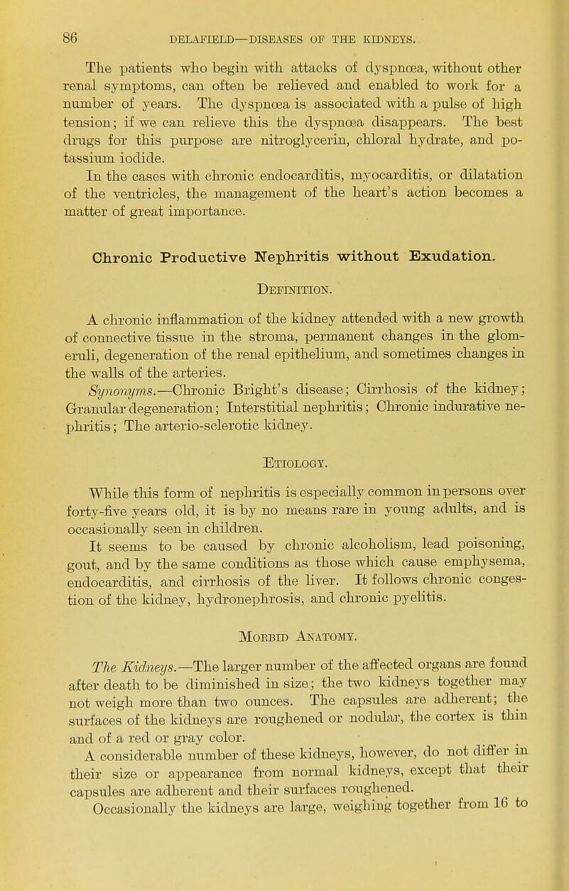 The patients who begin with attacks of dyspnoea, without other renal symptoms, can often be I’elieved and enabled to work for a number of years. The dyspnoea is associated with a pulse of high tension; if we can relieve this the dyspnoea disappears. The best drugs for this purpose are nitroglycerin, chloral hydrate, and po- tassium iodide. In the cases with chronic endocarditis, myocarditis, or dilatation of the ventricles, the management of the heart’s action becomes a matter of great importance. Chronic Productive Nephritis without Exudation. Definition. A chronic inflammation of the kidney attended with a new growth of connective tissue in the stroma, i^ermanent changes in the glom- eruli, degeneration of the renal epithelium, and sometimes changes in the walls of the arteries. Synonyms.—Chronic Bright’s disease; Cirrhosis of the kidney; Granular degeneration; Interstitial nephritis; Chronic indurative ne- jjhritis; The arterio-sclerotic kidney. Etiology. WTiile this form of nephritis is especially common in persons over forty-five years old, it is by no means rare in young adults, and is occasionally seen in children. It seems to be caused by chronic alcoholism, lead poisoning, gout, and by the same conditions as those which cause emphysema, endocarditis, and cirrhosis of the liver. It follows chronic conges- tion of the kidney, hydronephrosis, and chronic pyelitis. Mobbid Anatomy. The Kidneys.—The larger number of the affected organs are found after death to be diminished in size; the two kidnej'S together may not weigh more than two ounces. The capsules are adherent; the surfaces of the kidneys are roughened or nodular, the cortex is thin and of a red or gray color. A considerable number of these kidneys, however, do not differ in their size or aiDpearance from normal kidneys, except that theii capsules are adherent and their surfaces roughened. Occasionally the kidneys are large, weighing together from 16 to