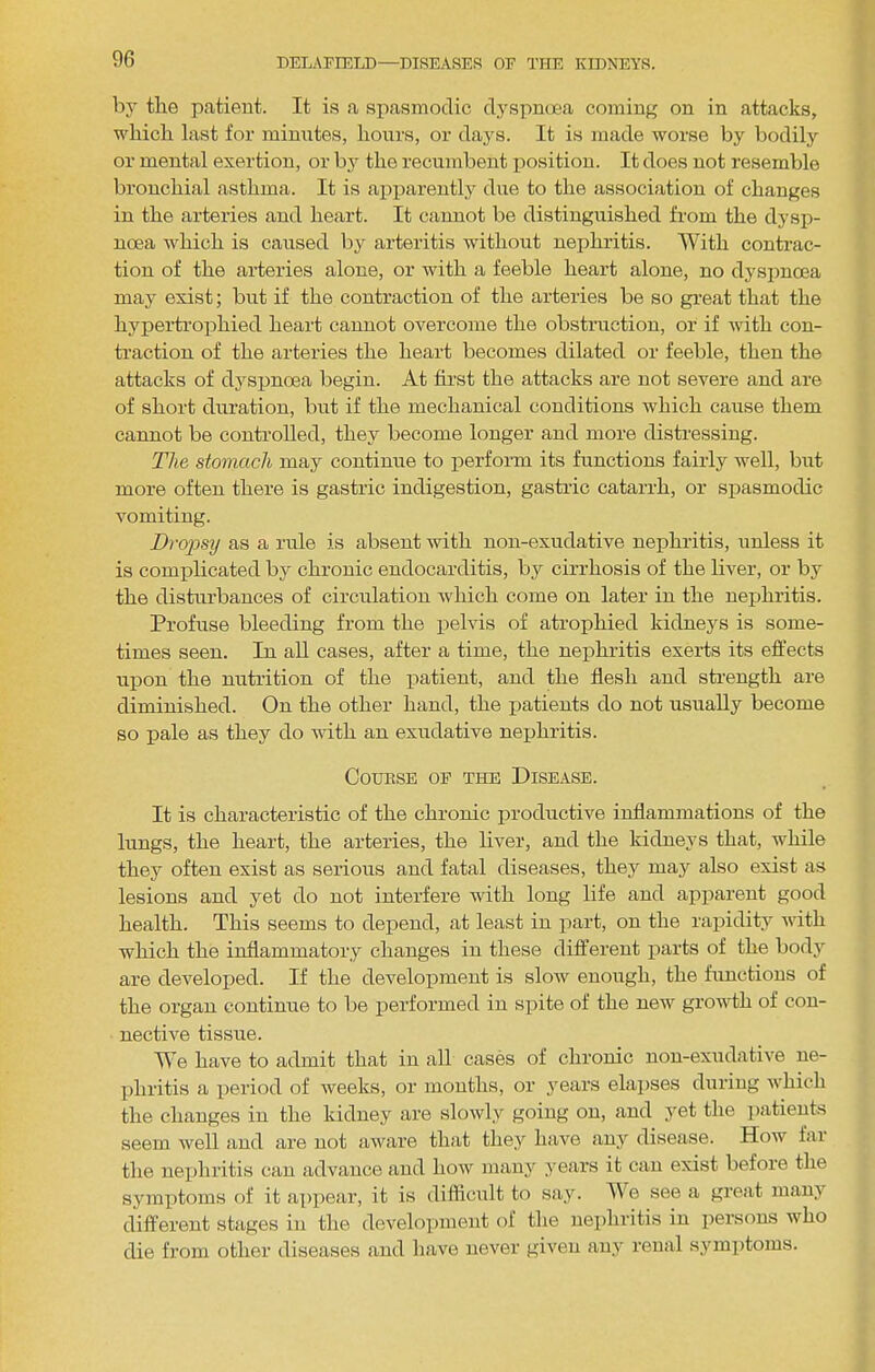 by the patient. It is a spasmodic dyspnoea coming on in attacks, whicli last for minntes, hours, or days. It is made worse by bodily or mental exertion, or by the recumbent position. It does not resemble bronchial asthma. It is apiiarently due to the association of changes in the arteries and heart. It cannot be distinguished from the dj'sp- noea which is caused by arteritis without nephritis. AVith contrac- tion of the arteries alone, or with a feeble heart alone, no dyspnoea may exist; but if the contraction of the arteries be so great that the hypertrophied heart cannot overcome the obstruction, or if with con- traction of the arteries the heart becomes dilated or feeble, then the attacks of dyspnoea begin. At first the attacks are not severe and are of short duration, but if the mechanical conditions which cause them cannot be controlled, they become longer and more disti'essing. The stomach may continue to jierform its functions fairly Avell, but more often there is gastric indigestion, gastric catarrh, or spasmodic vomiting. Dro2)sy as a rule is absent with non-exudative nephritis, unless it is complicated by chronic endocarditis, by cirrhosis of the liver, or by the disturbances of circulation which come on later in the nephritis. Profuse bleeding from the pelvis of atrophied kidneys is some- times seen. In all cases, after a time, the nephritis exerts its effects upon the nutrition of the patient, and the flesh and strength are diminished. On the other hand, the patients do not usually become so pale as they do with an exudative nephritis. CoUBSE OP THE DISEASE. It is characteristic of the chronic productive inflammations of the lungs, the heart, the arteries, the liver, and the kidneys that, while they often exist as serious and fatal diseases, they may also exist as lesions and yet do not interfere with long life and apparent good health. This seems to dej)end, at least in xiart, on the ra^iidity Avith which the inflammatory changes in these different jiarts of the body are develox>ed. If the deA^elopment is slow enough, the functions of the organ continue to be j)erformed in sjiite of the new growth of con- nective tissue. We have to admit that in all cases of chronic non-exudatb'e ne- lihritis a xieriod of weeks, or months, or years elai)ses during which the changes in the kidney are slowly going on, and yet the i)atieuts seem well and are not aware that they liaA^e any disease. How fai the nexjhritis can advance and how many years it can exist before the symiitoms of it ax)X)ear, it is diflicidt to say. AAA see a great manj’’ different stages in the develoxnneut of the nei)hritis in iiersons who die from other diseases and have never given any I’eual symi)toms.