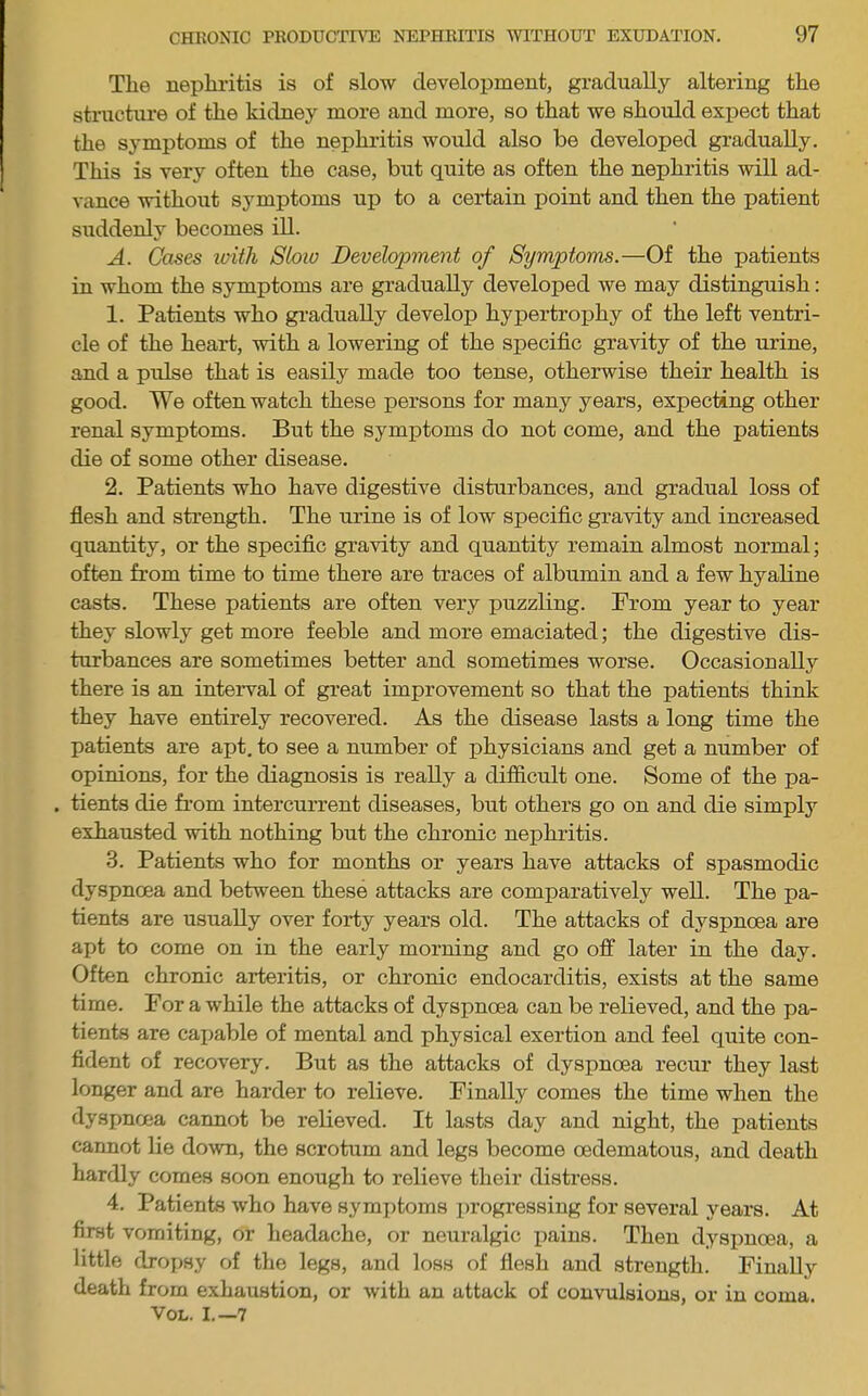 The nephritis is of slow development, gradually altering the structure of the kidney more and more, so that we should expect that the symptoms of the nephritis would also be developed gradually. This is very often the case, but quite as often the nephritis will ad- vance without symptoms up to a certain point and then the patient suddenly becomes ill. A. Cases iviih Slow Development of Symptoms.—Of the patients in whom the symptoms are gradually developed we may distinguish: 1. Patients who gradually develop hypertrophy of the left ventri- cle of the heart, with a lowering of the specific gravity of the urine, and a pulse that is easily made too tense, otherwise their health is good. We often watch these persons for many years, expecting other renal symptoms. But the symptoms do not come, and the patients die of some other disease. 2. Patients who have digestive disturbances, and gradual loss of flesh and strength. The urine is of low specific gravity and increased quantity, or the specific gravity and quantity remain almost normal; often from time to time there are traces of albumin and a few hyaline casts. These patients are often very puzzling. From year to year they slowly get more feeble and more emaciated; the digestive dis- turbances are sometimes better and sometimes worse. Occasionally there is an interval of great improvement so that the patients think they have entirely recovered. As the disease lasts a long time the patients are apt. to see a number of physicians and get a number of opinions, for the diagnosis is really a difficult one. Some of the pa- . tients die from intercurrent diseases, but others go on and die simply exhausted with nothing but the chronic nephritis. 3. Patients who for months or years have attacks of spasmodic dyspnoea and between these attacks are comparatively well. The pa- tients are usually over forty years old. The attacks of dyspnoea are apt to come on in the early morning and go off later in the day. Often chronic arteritis, or chronic endocarditis, exists at the same time. For a while the attacks of dyspnoea can be relieved, and the pa- tients are capable of mental and physical exertion and feel quite con- fident of recovery. But as the attacks of dyspnoea recur they last longer and are harder to relieve. Finally comes the time when the dyspnoea caimot be relieved. It lasts day and night, the patients cannot lie do^vn, the scrotum and legs become oedematous, and death hardly comes soon enough to relieve their distress. 4. Patients who have symptoms progressing for several years. At first vomiting, or headache, or neuralgic imius. Then dyspnoea, a little dropsy of the legs, and loss of flesh and strength. Finally death from exhaustion, or with an attack of convulsions, or in coma. VOL. I.—7