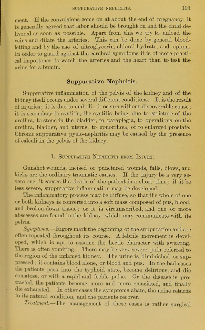 ment. If the convulsions come on at about the end of pregnancy, it is generally agreed that labor should be brought on and the child de- hvered as soon as possible. Apai-t from this we try to unload the veins and dilate the ai-teries. This can be done by general blood- letting and by the use of nitroglycerin, chloral hydrate, and opium. In order to guard against the cerebral symptoms it is of more practi- cal importance to watch the arteries and the heart than to test the urtne for albumin. Suppurative Nephritis. Suppurative inflammation of the pelvis of the kidney and of the kidney itself occurs under several different conditions. It is the result of injuries; it is due to emboli; it occurs without discoverable cause; it is secondary to cystitis, the cystitis being due to stricture of the urethra, to stone in the bladder, to paraplegia, to operations on the urethra, bladder, and uterus, to gonorrhoea, or to enlarged prostate. Chronic suppurative pyelo-nephritis may be caused by the presence of calculi in the pelvis of the kidney. 1. Suppurative Nephritis from Injury. Gunshot wounds, incised or punctured wounds, falls, blows, and kicks are the ordinary traumatic causes. If the injury be a very se- vere one, it causes the death of the patient in a short time; if it be less severe, suppui-ative inflammation may be developed. The inflammatory process may be diffuse, so that the whole of one or both kidneys is converted into a soft mass composed of pus, blood, and broken-down tissue; or it is circumscribed, and one or more abscesses are found in the kidney, which may communicate with its pelvis. Symptoms.—Rigors mark the beginning of the suppuration and are often repeated throughout its course. A febrile movement is devel- oped, which is apt to assume the hectic character with sweating. There is often vomiting. There may be very severe pain referred to the region of the inflamed kidney. The urine is diminished or sup- pressed; it contains blood alone, or blood and pus. In the bad cases the patients pass into the tyi)hoid state, become delirious, and die comatose, or with a raj)id and feeble pulse. Or the disease is pro- tracted, the ])atients become more and more emaciated, and Anally die exhausted. In other cases the symptoms abate, the urine retiums to its natural condition, and the jiatients recover. Trtalmml.—The management of these cases is rather surgical