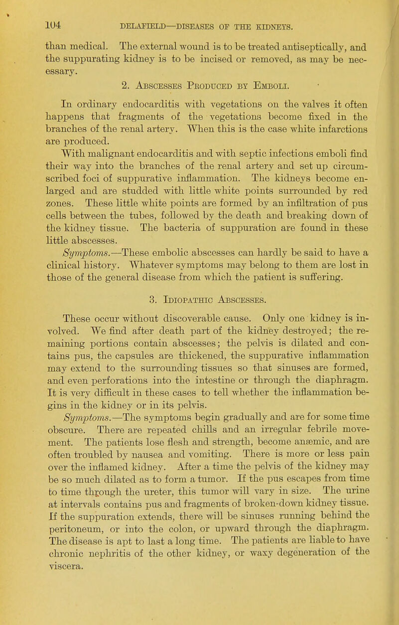 than medical. The external wound is to be treated antiseptically, and the suppurating kidney is to be incised or removed, as may be nec- essary. 2. Abscesses Produced by Emboli. In ordinary endocarditis with vegetations on the valves it often happens that fragments of the vegetations become fixed in the branches of the renal artery. When this is the case white infarctions are produced. With malignant endocarditis and with septic infections embob find their way into the branches of the renal artery and set up circum- scribed foci of suppurative inflammation. The kidneys become en- larged and are studded with little white points surroimded by red zones. These little white points are formed by an infiltration of jjus cells between the tubes, followed by the death and breaking down of the kidney tissue. The bacteria of suppuration are found in these little abscesses. Symptoms.—These embolic abscesses can hardly be said to have a clinical history. Whatever symptoms may belong to them are lost in those of the general disease from which the patient is suffering. 3. Idiopathic Abscesses. These occur without discoverable cause. Only one kidney is in- volved. We find after death part of the kidney destroyed; the re- maining portions contain abscesses; the pelvis is dilated and con- tains pus, the capsules are thickened, the suppurative inflammation may extend to the surrounding tissues so that sinuses are formed, and even perforations into the intestine or through the diaphragm. It is very difficult in these cases to tell whether the inflammation be- gins in the kidney or in its pelvis. Symptoms.—The symptoms begin gradually and are for some time obscure. There are repeated chills and an irregular febrile move- ment. The patients lose flesh and strength, become anaemic, and are often troubled by nausea and vomiting. There is more or less pain over the inflamed kidney. After a time the pelvis of the kidney may be so much dilated as to form a tumor. If the |mis escapes from time to time through the ureter, this tumor will vary in size. The urine at intervals contains pus and fragments of broken-dovTi kidney tissue. If the suppuration extends, there will be sinuses running behind the peritoneum, or into the colon, or upward through the diaphragm. The disease is apt to last a long time. The patients are liable to have chronic nejihritis of the other kidney, or waxy degeneration of the viscera.