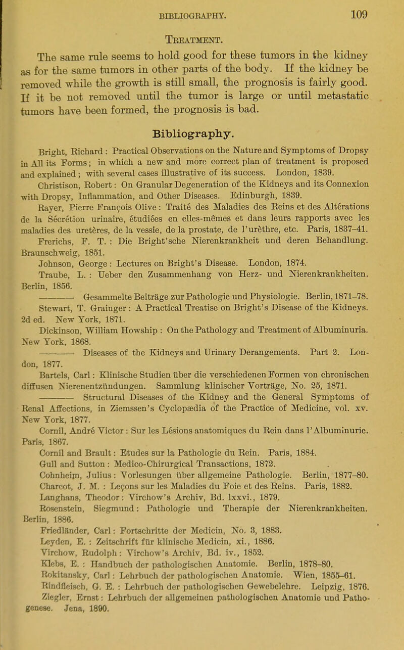 Treatment, The same rule seems to hold good for these tumors in the kidney as for the same tumors in other parts of the body. If the kidney be removed while the growth is still small, the prognosis is fairly good. If it be not removed until the tumor is large or until metastatic tumors have been formed, the prognosis is bad. Bibliography. Bright, Richard ; Practical Observations on the Nature and Symptoms of Dropsy in All its Forms; in which a new and more correct plan of treatment is proposed and explained ; with several cases illustrative of its success. London, 1839. Christison, Robert: On Granular Degeneration of the Kidneys and its Connexion with Dropsy, Inflammation, and Other Diseases. Edinburgh, 1839. Rayer, Pierre Frangois Olive : Traite des Maladies des Reins et des Alterations de la Secretion urinaire, etudiees en elles-m§mes et dans leurs rapports avec les maladies des uret^res, de la vessie, de la prostate, de PurSthre, etc. Paris, 1837-41. Frerichs, F. T. : Die Bright’sche Nierenkrankheit und deren Behandlung. Braunschweig, 1851. Johnson, George ; Lectures on Bright’s Disease. London, 1874. Traube, L. : Ueber den Zusammenhang von Herz- und Nierenkrankheiten. Berlin, 1856. Gesammelte Beitrage zur Pathologie und Physiologie. Berlin, 1871-78. Stewart, T. Grainger : A Practical Treatise on Bright’s Disease of the Kidneys. 2d ed. New York, 1871. Dickinson, William Howship : On the Pathology and Treatment of Albuminuria. New York, 1868. Diseases of the Kidneys and Urinary Derangements. Part 2. Lon- don, 1877. Bartels, Carl; EZlinische Studien ilber die verschiedenen Formen von chronischen diffusen Nierenentzilndungen. Sammlung klinischer Vortrage, No. 25, 1871. Structural Diseases of the Kidney and the General Symptoms of Renal Affections, in Ziemssen’s Cyclopaedia of the Practice of Medicine, vol. xv. New York, 1877. Comil, Andre Victor; Sur les Lesions anatomiques du Rein dans 1’Albumlnurie. Paris, 1867. Corail and Brault; Etudes sur la Pathologie du Rein. Paris, 1884. Gull and Sutton : Medico-Chirurgical Transactions, 1872. Cohnheim, Julius: Vorlesungen ilber allgemeine Pathologie. Berlin, 1877-80. Charcot, J. M. : Lemons sur les Maladies du Foie et des Reins. Paris, 1882. Langhans, Theodor: Virchow’s Archiv, Bd. Ixxvi., 1879. Rosenstein, Siegmund: Pathologie und Therapie der Nierenkrankheiten. Berlin, 1886. Friedlander, Carl: Fortschritte der Medicin, No. 3, 1883. Leyden, E. : 2Ceitschrift fhr klinische Medicin, xi., 1886. Virchow, Rudolph: Virchow’s Archiv, Bd. iv., 1852. Klebs, E. : Handbuch der pathologischen Anatomic. Berlin, 1878-80. Rokitansky, Carl: Lchrbuch der pathologi.schcn Anatomic. Wien, 1855-61. Rindfleisch, G. E. : Lehrbuch dor pathologischen Gewebelchre. Leipzig, 1876. Ziegler, Erast: Lehrbuch der allgemeinen pathologischen Anatomie und Patho- genese. Jena, 1890.