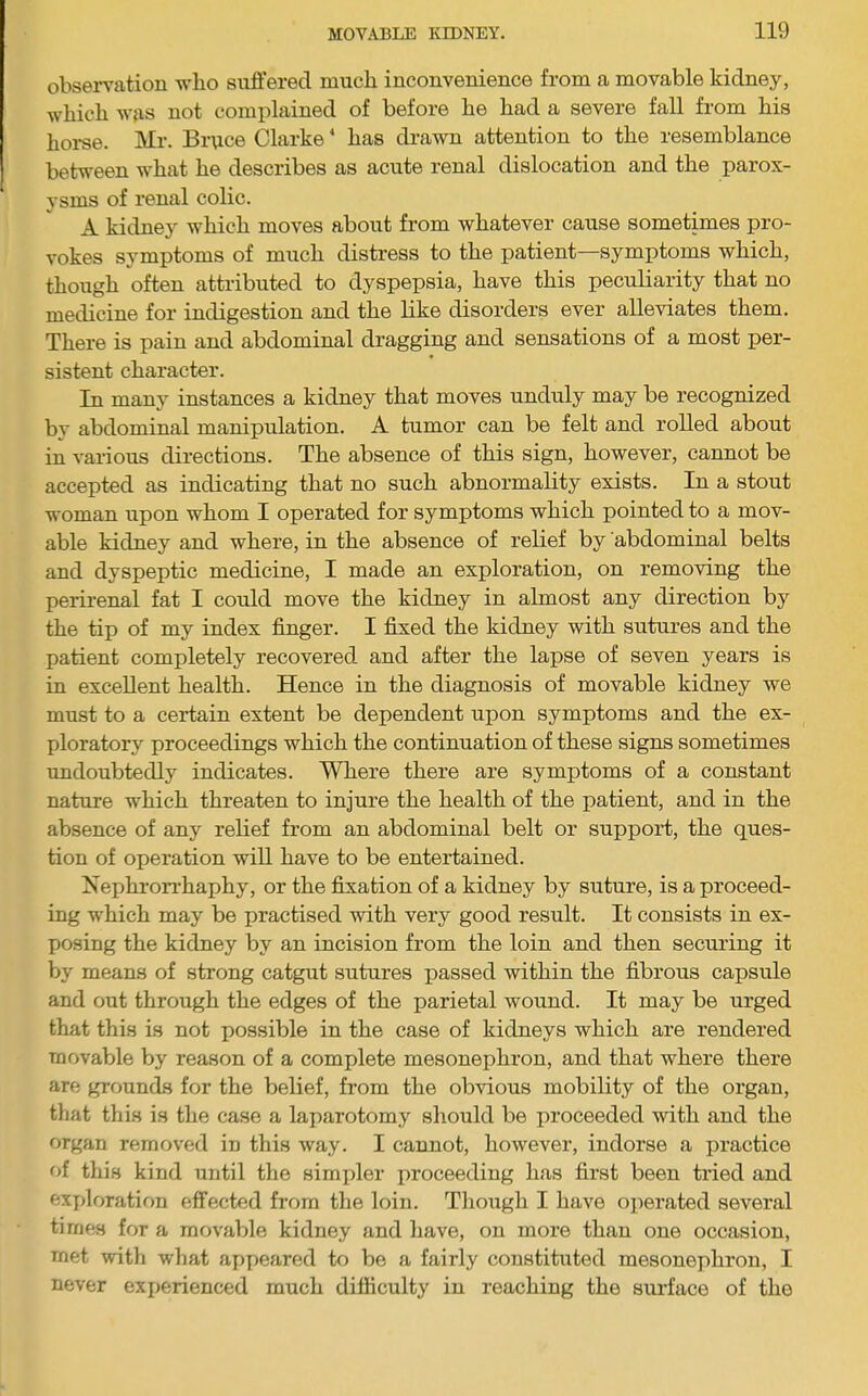 obsei-vation who suffered much inconvenience from a movable kidney, which wjxs not complained of before he had a severe fall from his horse. Mr. Brpce Clarke' has drawn attention to the resemblance between what he describes as acute renal dislocation and the parox- ysms of renal colic. A kidney which moves about from whatever cause sometimes pro- vokes symptoms of much distress to the patient—symptoms which, though often attributed to dyspepsia, have this peculiarity that no medicine for indigestion and the like disorders ever alleviates them. There is pain and abdominal dragging and sensations of a most per- sistent character. In many instances a kidney that moves unduly may be recognized bv abdominal manipulation. A tumor can be felt and rolled about in various directions. The absence of this sign, however, cannot be accepted as indicating that no such abnormality exists. In a stout woman upon whom I operated for symptoms which pointed to a mov- able kidney and where, in the absence of relief by abdominal belts and dyspeptic medicine, I made an exploration, on removing the perirenal fat I could move the kidney in almost any direction by the tip of my index finger. I fixed the kidney with sutures and the patient completely recovered and after the lapse of seven years is in excellent health. Hence in the diagnosis of movable kidney we must to a certain extent be dependent upon symptoms and the ex- ploratory proceedings which the continuation of these signs sometimes undoubtedly indicates. Where there are symptoms of a constant nature which threaten to injure the health of the patient, and in the absence of any relief from an abdominal belt or support, the ques- tion of operation will have to be entertained. Xephron’haphy, or the fixation of a kidney by suture, is a proceed- ing which may be practised with very good result. It consists in ex- posing the kidney by an incision from the loin and then securing it by means of strong catgut sutures passed within the fibrous capsule and out through the edges of the parietal wound. It may be urged that this is not possible in the case of kidneys which are rendered movable by reason of a complete mesonephron, and that where there are grounds for the belief, from the obvious mobility of the organ, that this is the case a laparotomy should be proceeded with and the organ removed in this way. I cannot, however, indorse a practice of this kind until the simpler proceeding has first been tried and exploration effected from the loin. Though I have operated several times for a movable kidney and have, on more than one occasion, met with what appeared to be a fairly constituted mesonephron, I never experienced much difficulty in reaching the surface of the