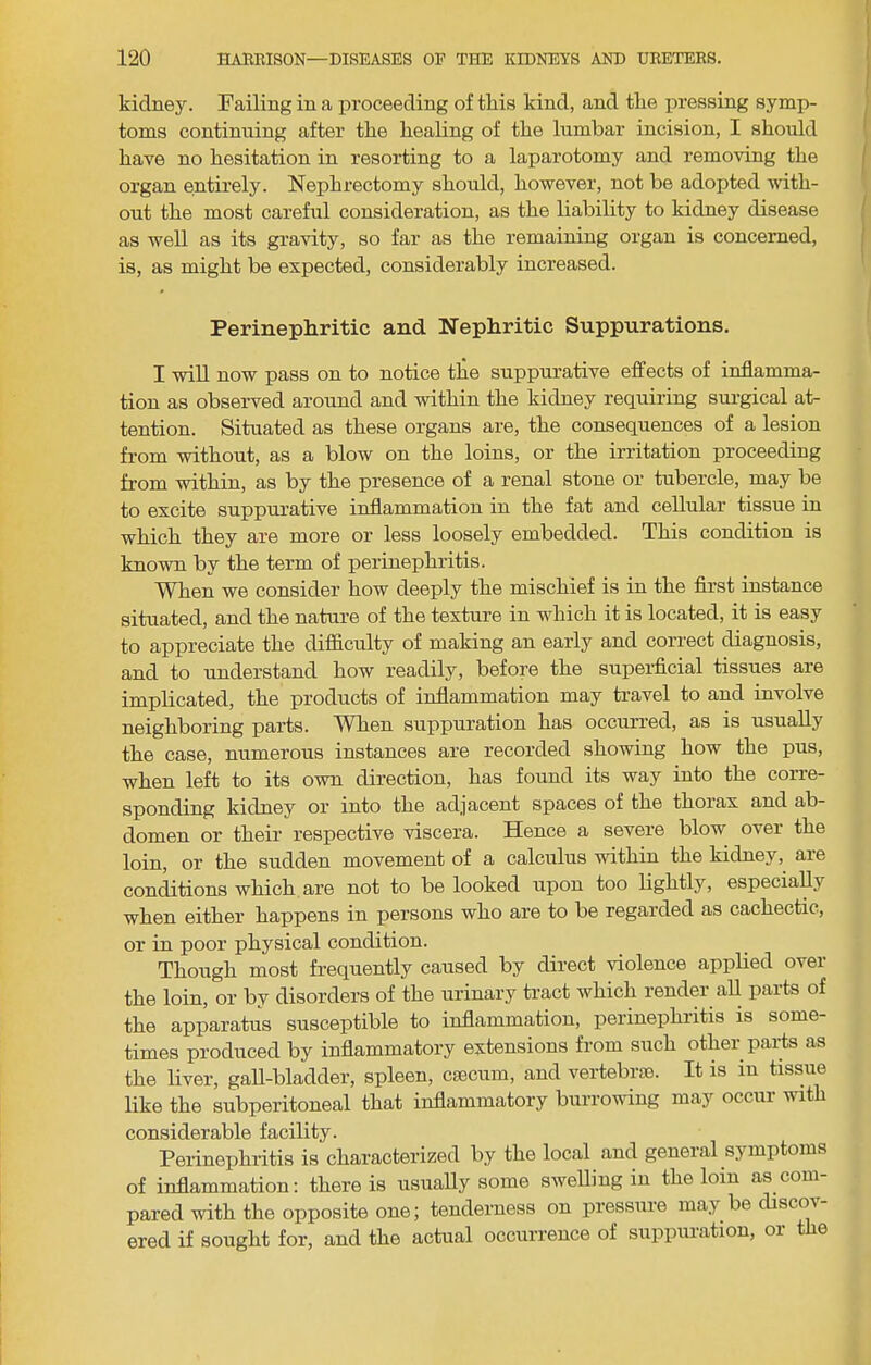 kidney. Failing in a proceeding of this kind, and the xiressing symp- toms continuing after the healing of the lumbar incision, I should have no hesitation in resorting to a laparotomy and removing the organ entirely. Nephrectomy should, however, not be adopted with- out the most careful consideration, as the liability to kidney disease as well as its gravity, so far as the remaining organ is concerned, is, as might be expected, considerably increased. Perinephritic and Nephiritic Suppurations. I will now pass on to notice tlie suppurative effects of inflamma- tion as observed around and within the kidney requiring surgical at- tention. Situated as these organs are, the consequences of a lesion from without, as a blow on the loins, or the irritation proceeding from within, as by the presence of a renal stone or tubercle, may be to excite suppurative inflammation in the fat and cellular tissue in which they are more or less loosely embedded. This condition is known by the term of perinephritis. When we consider how deeply the mischief is in the first instance situated, and the nature of the texture in which it is located, it is easy to appreciate the difl&culty of making an early and correct diagnosis, and to understand how readily, before the superficial tissues are implicated, the products of inflammation may travel to and involve neighboring parts. When suppuration has occurred, as is usually the case, numerous instances are recorded showing how the pus, when left to its own direction, has found its way into the corre- sponding kidney or into the adjacent spaces of the thorax and ab- domen or their respective viscera. Hence a severe blow over the loin, or the sudden movement of a calculus within the kidney, are conditions which are not to be looked upon too lightly, especiaUy when either happens in persons who are to be regarded as cachectic, or in poor physical condition. Though most frequently caused by direct violence applied over the loin, or by disorders of the urinary tract which render all parts of the apparatus susceptible to inflammation, perinephritis is some- times produced by inflammatory extensions from such other paids as the liver, gaU-bladder, spleen, caecum, and vertebrae. It is in tissue like the subperitoneal that inflammatory burrowing may occur with considerable facility. Perinephritis is characterized by the local and general symptoms of inflammation: there is usually some sweUing in the loin as com- pared with the opposite one; tenderness on pressm-e may be discov- ered if sought for, and the actual occurrence of suppuration, or the
